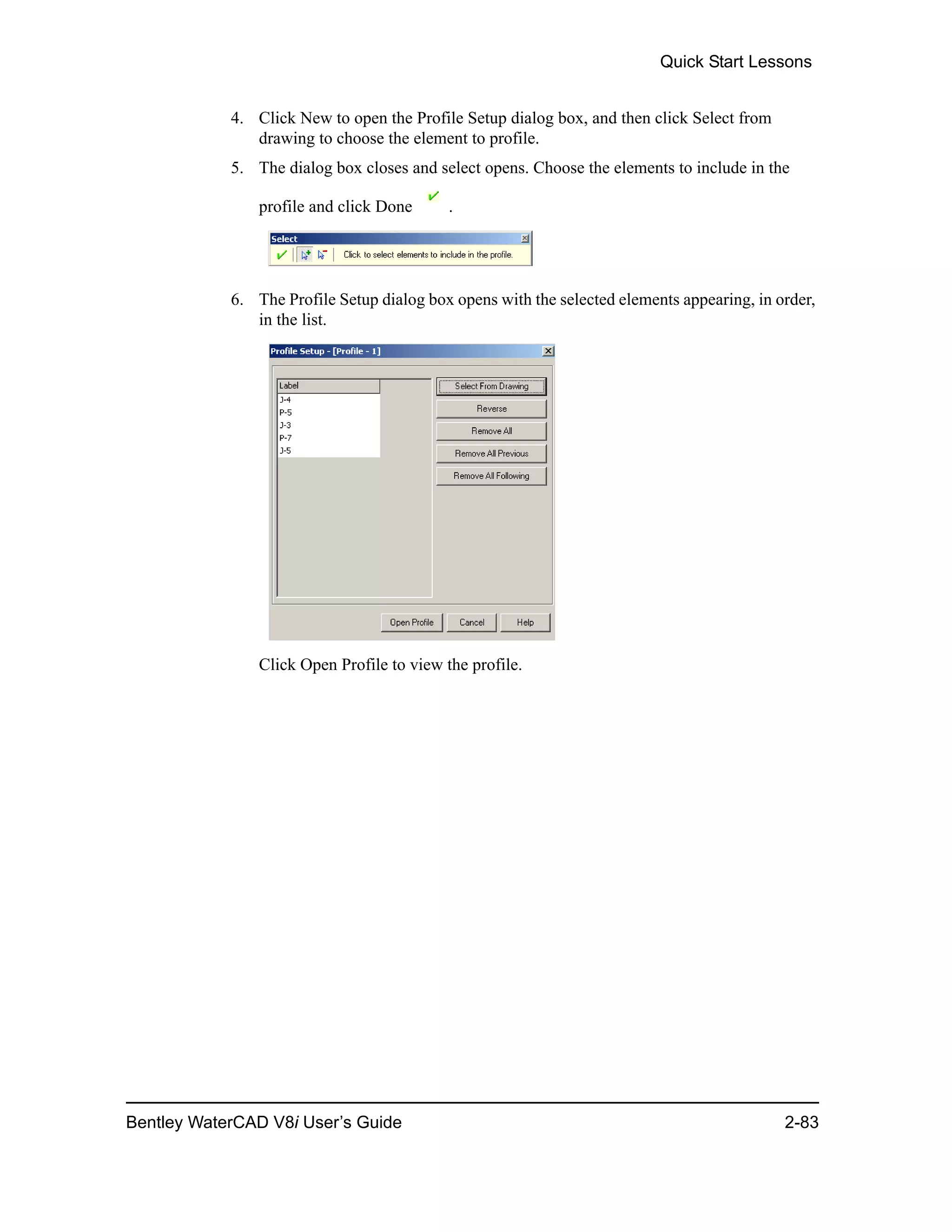 Quick Start Lessons
Bentley WaterCAD V8i User’s Guide 2-83
4. Click New to open the Profile Setup dialog box, and then click Select from
drawing to choose the element to profile.
5. The dialog box closes and select opens. Choose the elements to include in the
profile and click Done .
6. The Profile Setup dialog box opens with the selected elements appearing, in order,
in the list.
Click Open Profile to view the profile.
 