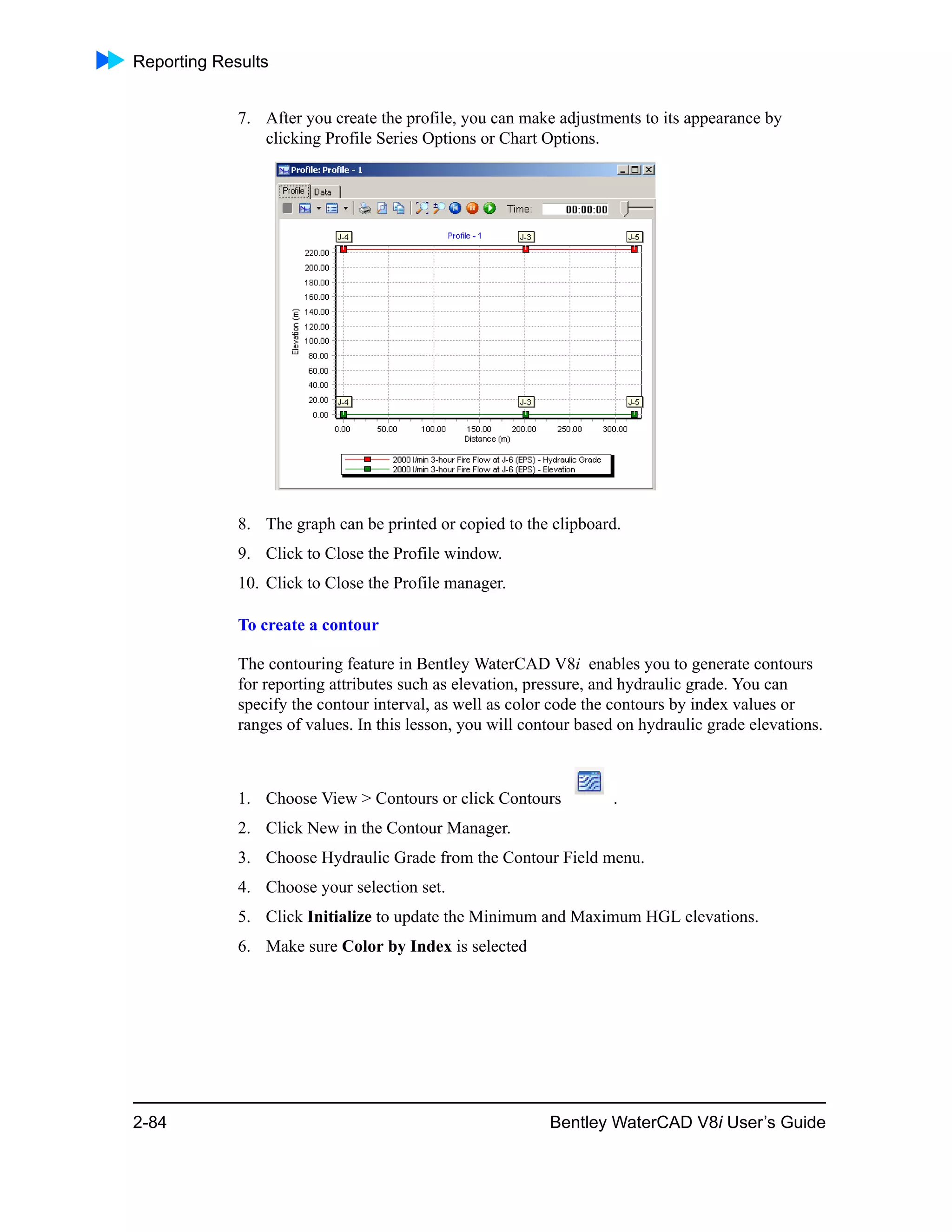 Reporting Results
2-84 Bentley WaterCAD V8i User’s Guide
7. After you create the profile, you can make adjustments to its appearance by
clicking Profile Series Options or Chart Options.
8. The graph can be printed or copied to the clipboard.
9. Click to Close the Profile window.
10. Click to Close the Profile manager.
To create a contour
The contouring feature in Bentley WaterCAD V8i enables you to generate contours
for reporting attributes such as elevation, pressure, and hydraulic grade. You can
specify the contour interval, as well as color code the contours by index values or
ranges of values. In this lesson, you will contour based on hydraulic grade elevations.
1. Choose View > Contours or click Contours .
2. Click New in the Contour Manager.
3. Choose Hydraulic Grade from the Contour Field menu.
4. Choose your selection set.
5. Click Initialize to update the Minimum and Maximum HGL elevations.
6. Make sure Color by Index is selected
 