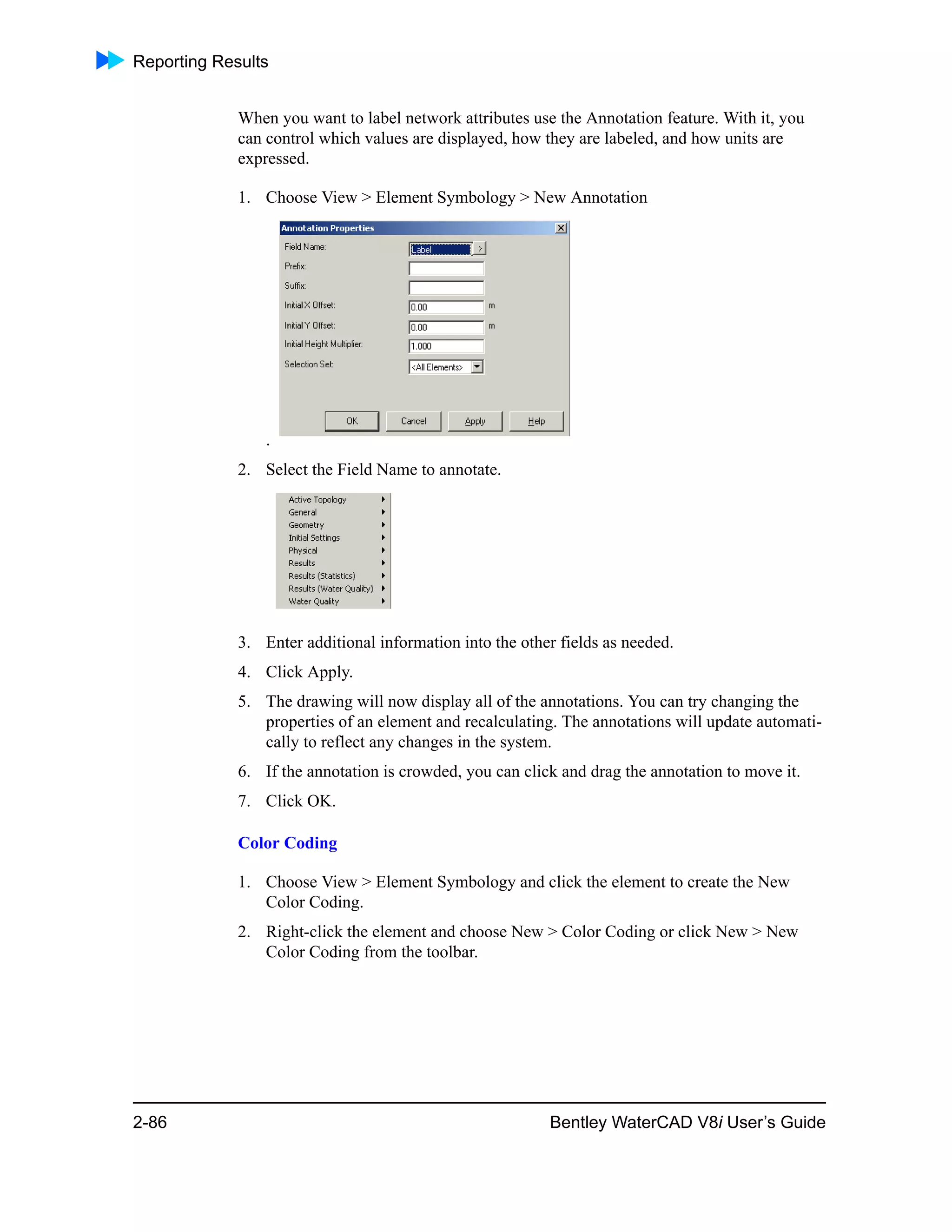 Reporting Results
2-86 Bentley WaterCAD V8i User’s Guide
When you want to label network attributes use the Annotation feature. With it, you
can control which values are displayed, how they are labeled, and how units are
expressed.
1. Choose View > Element Symbology > New Annotation
.
2. Select the Field Name to annotate.
3. Enter additional information into the other fields as needed.
4. Click Apply.
5. The drawing will now display all of the annotations. You can try changing the
properties of an element and recalculating. The annotations will update automati-
cally to reflect any changes in the system.
6. If the annotation is crowded, you can click and drag the annotation to move it.
7. Click OK.
Color Coding
1. Choose View > Element Symbology and click the element to create the New
Color Coding.
2. Right-click the element and choose New > Color Coding or click New > New
Color Coding from the toolbar.
 