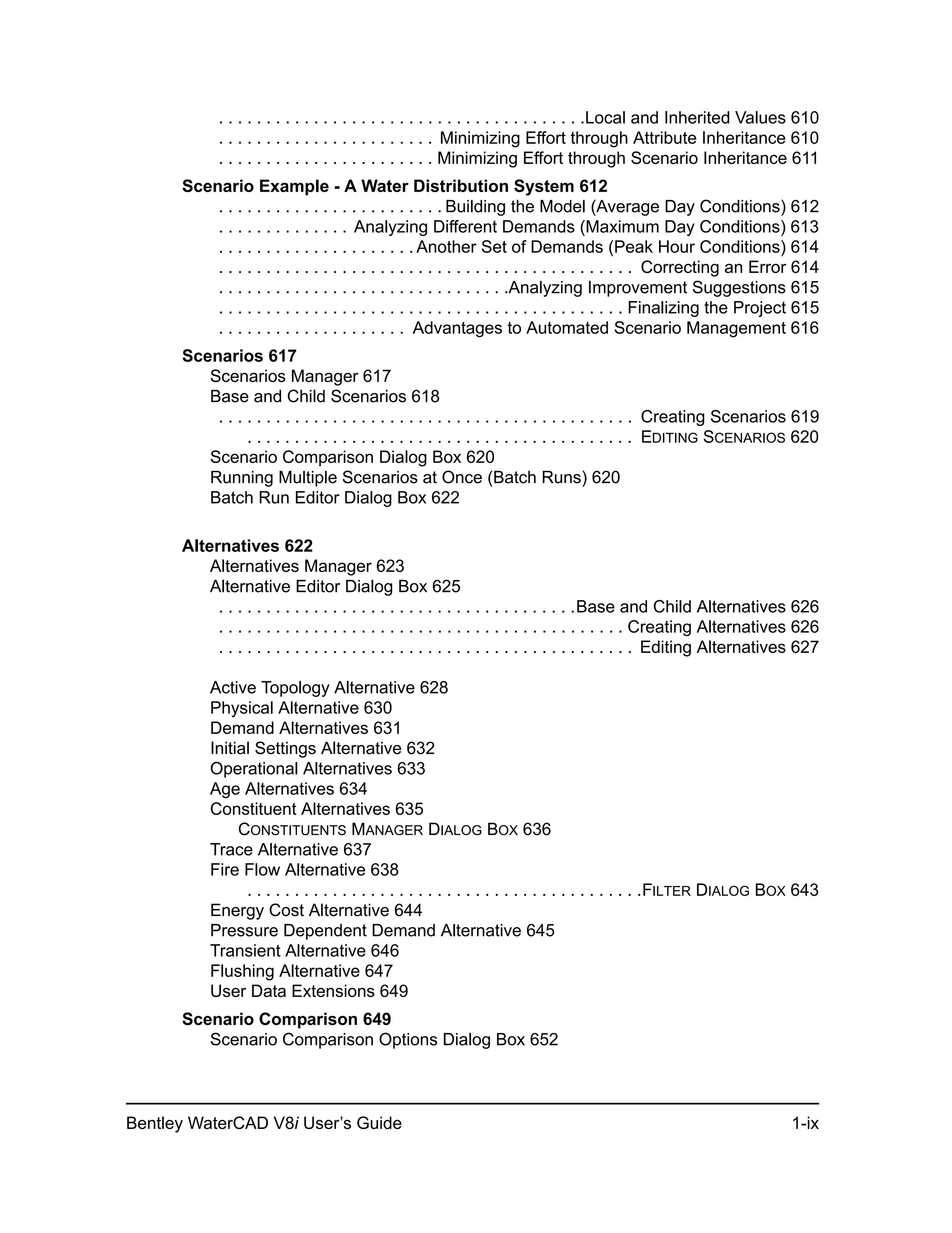 Bentley WaterCAD V8i User’s Guide 1-ix
. . . . . . . . . . . . . . . . . . . . . . . . . . . . . . . . . . . . . . .Local and Inherited Values 610
. . . . . . . . . . . . . . . . . . . . . . . Minimizing Effort through Attribute Inheritance 610
. . . . . . . . . . . . . . . . . . . . . . . Minimizing Effort through Scenario Inheritance 611
Scenario Example - A Water Distribution System 612
. . . . . . . . . . . . . . . . . . . . . . . . Building the Model (Average Day Conditions) 612
. . . . . . . . . . . . . . Analyzing Different Demands (Maximum Day Conditions) 613
. . . . . . . . . . . . . . . . . . . . . Another Set of Demands (Peak Hour Conditions) 614
. . . . . . . . . . . . . . . . . . . . . . . . . . . . . . . . . . . . . . . . . . . . Correcting an Error 614
. . . . . . . . . . . . . . . . . . . . . . . . . . . . . . .Analyzing Improvement Suggestions 615
. . . . . . . . . . . . . . . . . . . . . . . . . . . . . . . . . . . . . . . . . . . Finalizing the Project 615
. . . . . . . . . . . . . . . . . . . . Advantages to Automated Scenario Management 616
Scenarios 617
Scenarios Manager 617
Base and Child Scenarios 618
. . . . . . . . . . . . . . . . . . . . . . . . . . . . . . . . . . . . . . . . . . . . Creating Scenarios 619
. . . . . . . . . . . . . . . . . . . . . . . . . . . . . . . . . . . . . . . . . EDITING SCENARIOS 620
Scenario Comparison Dialog Box 620
Running Multiple Scenarios at Once (Batch Runs) 620
Batch Run Editor Dialog Box 622
Alternatives 622
Alternatives Manager 623
Alternative Editor Dialog Box 625
. . . . . . . . . . . . . . . . . . . . . . . . . . . . . . . . . . . . . .Base and Child Alternatives 626
. . . . . . . . . . . . . . . . . . . . . . . . . . . . . . . . . . . . . . . . . . . Creating Alternatives 626
. . . . . . . . . . . . . . . . . . . . . . . . . . . . . . . . . . . . . . . . . . . . Editing Alternatives 627
Active Topology Alternative 628
Physical Alternative 630
Demand Alternatives 631
Initial Settings Alternative 632
Operational Alternatives 633
Age Alternatives 634
Constituent Alternatives 635
CONSTITUENTS MANAGER DIALOG BOX 636
Trace Alternative 637
Fire Flow Alternative 638
. . . . . . . . . . . . . . . . . . . . . . . . . . . . . . . . . . . . . . . . . .FILTER DIALOG BOX 643
Energy Cost Alternative 644
Pressure Dependent Demand Alternative 645
Transient Alternative 646
Flushing Alternative 647
User Data Extensions 649
Scenario Comparison 649
Scenario Comparison Options Dialog Box 652
 