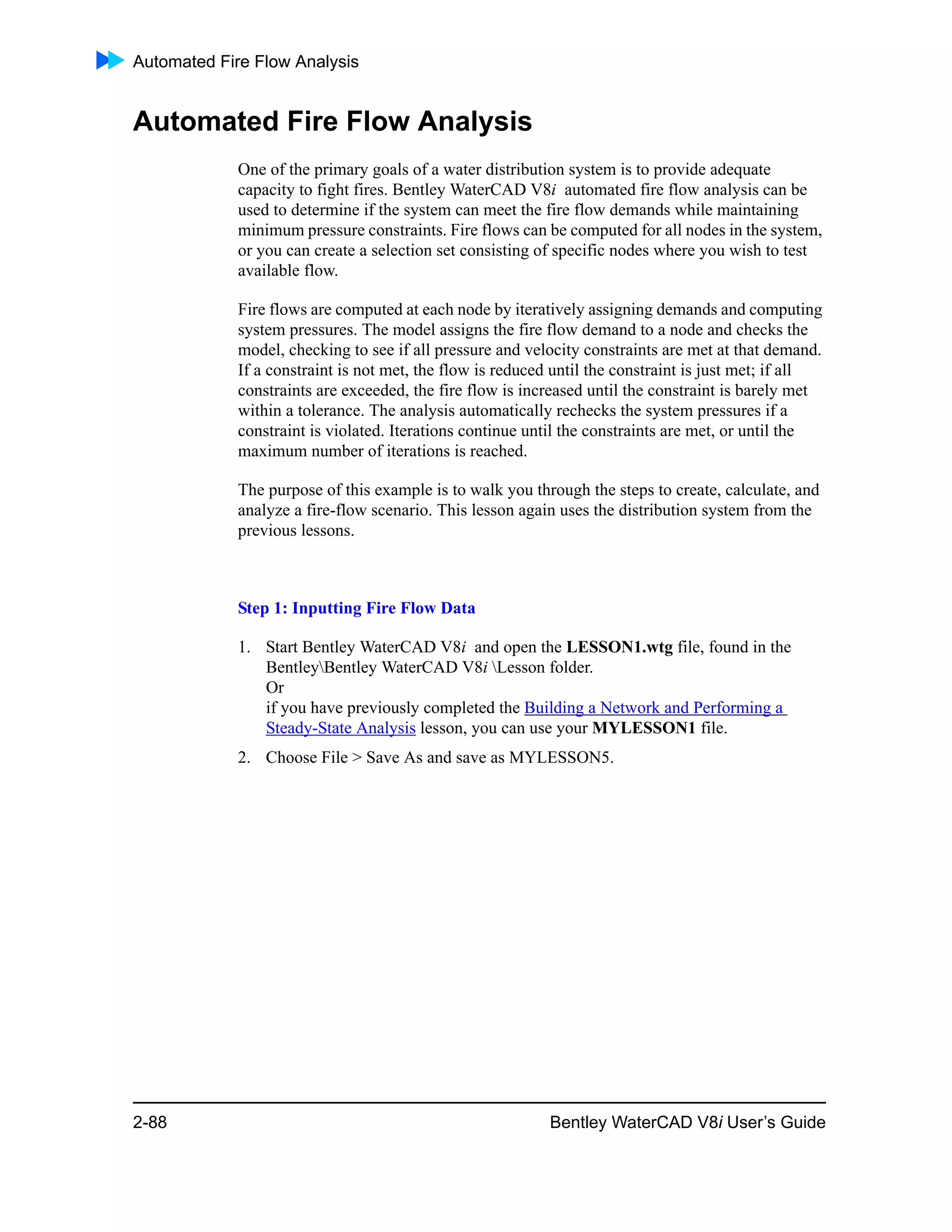 Automated Fire Flow Analysis
2-88 Bentley WaterCAD V8i User’s Guide
Automated Fire Flow Analysis
One of the primary goals of a water distribution system is to provide adequate
capacity to fight fires. Bentley WaterCAD V8i automated fire flow analysis can be
used to determine if the system can meet the fire flow demands while maintaining
minimum pressure constraints. Fire flows can be computed for all nodes in the system,
or you can create a selection set consisting of specific nodes where you wish to test
available flow.
Fire flows are computed at each node by iteratively assigning demands and computing
system pressures. The model assigns the fire flow demand to a node and checks the
model, checking to see if all pressure and velocity constraints are met at that demand.
If a constraint is not met, the flow is reduced until the constraint is just met; if all
constraints are exceeded, the fire flow is increased until the constraint is barely met
within a tolerance. The analysis automatically rechecks the system pressures if a
constraint is violated. Iterations continue until the constraints are met, or until the
maximum number of iterations is reached.
The purpose of this example is to walk you through the steps to create, calculate, and
analyze a fire-flow scenario. This lesson again uses the distribution system from the
previous lessons.
Step 1: Inputting Fire Flow Data
1. Start Bentley WaterCAD V8i and open the LESSON1.wtg file, found in the
BentleyBentley WaterCAD V8i Lesson folder.
Or
if you have previously completed the Building a Network and Performing a
Steady-State Analysis lesson, you can use your MYLESSON1 file.
2. Choose File > Save As and save as MYLESSON5.
 