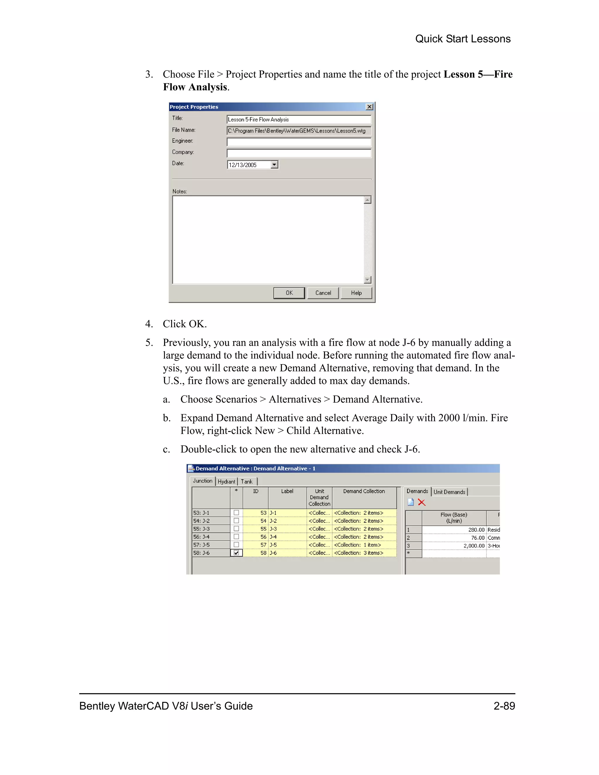 Quick Start Lessons
Bentley WaterCAD V8i User’s Guide 2-89
3. Choose File > Project Properties and name the title of the project Lesson 5—Fire
Flow Analysis.
4. Click OK.
5. Previously, you ran an analysis with a fire flow at node J-6 by manually adding a
large demand to the individual node. Before running the automated fire flow anal-
ysis, you will create a new Demand Alternative, removing that demand. In the
U.S., fire flows are generally added to max day demands.
a. Choose Scenarios > Alternatives > Demand Alternative.
b. Expand Demand Alternative and select Average Daily with 2000 l/min. Fire
Flow, right-click New > Child Alternative.
c. Double-click to open the new alternative and check J-6.
 