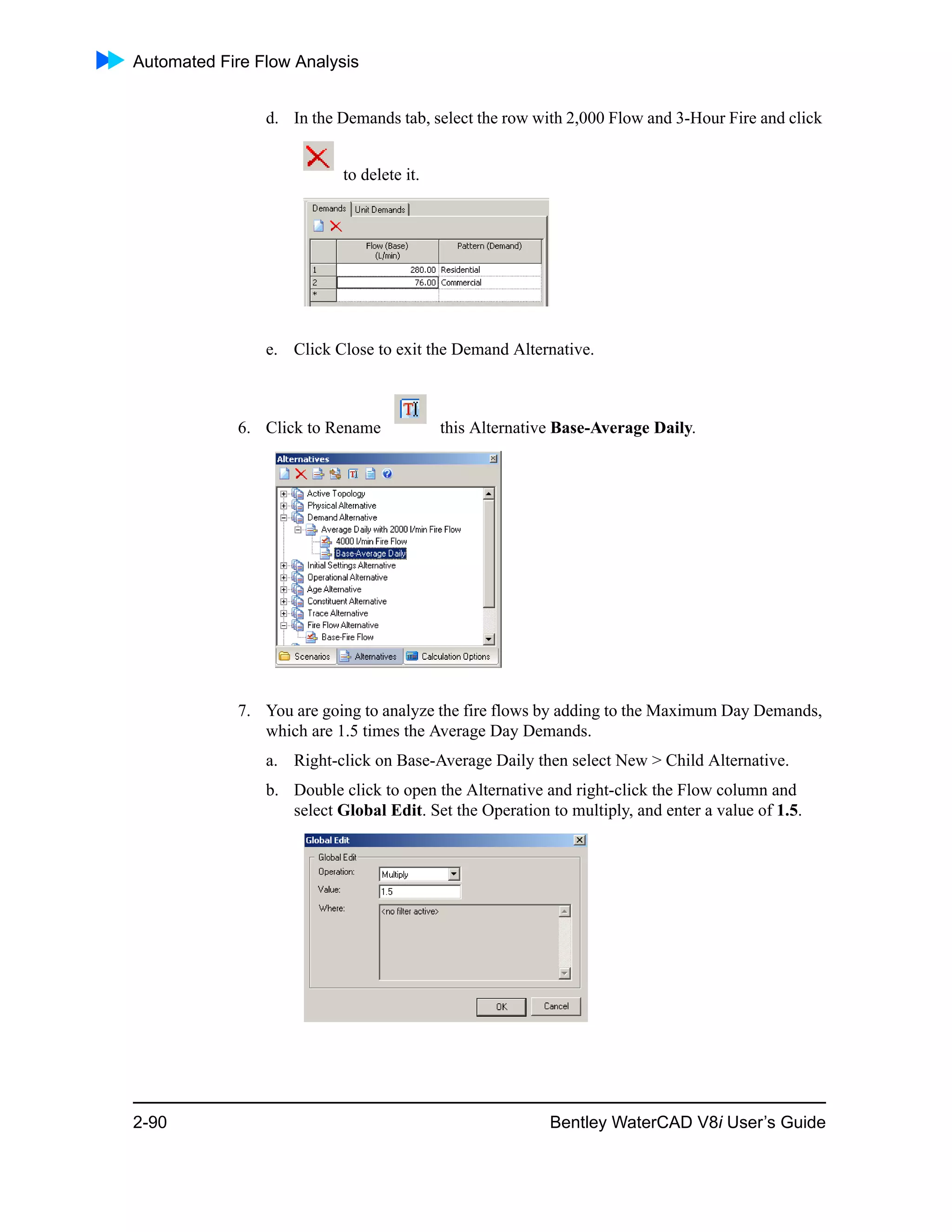 Automated Fire Flow Analysis
2-90 Bentley WaterCAD V8i User’s Guide
d. In the Demands tab, select the row with 2,000 Flow and 3-Hour Fire and click
to delete it.
e. Click Close to exit the Demand Alternative.
6. Click to Rename this Alternative Base-Average Daily.
7. You are going to analyze the fire flows by adding to the Maximum Day Demands,
which are 1.5 times the Average Day Demands.
a. Right-click on Base-Average Daily then select New > Child Alternative.
b. Double click to open the Alternative and right-click the Flow column and
select Global Edit. Set the Operation to multiply, and enter a value of 1.5.
 