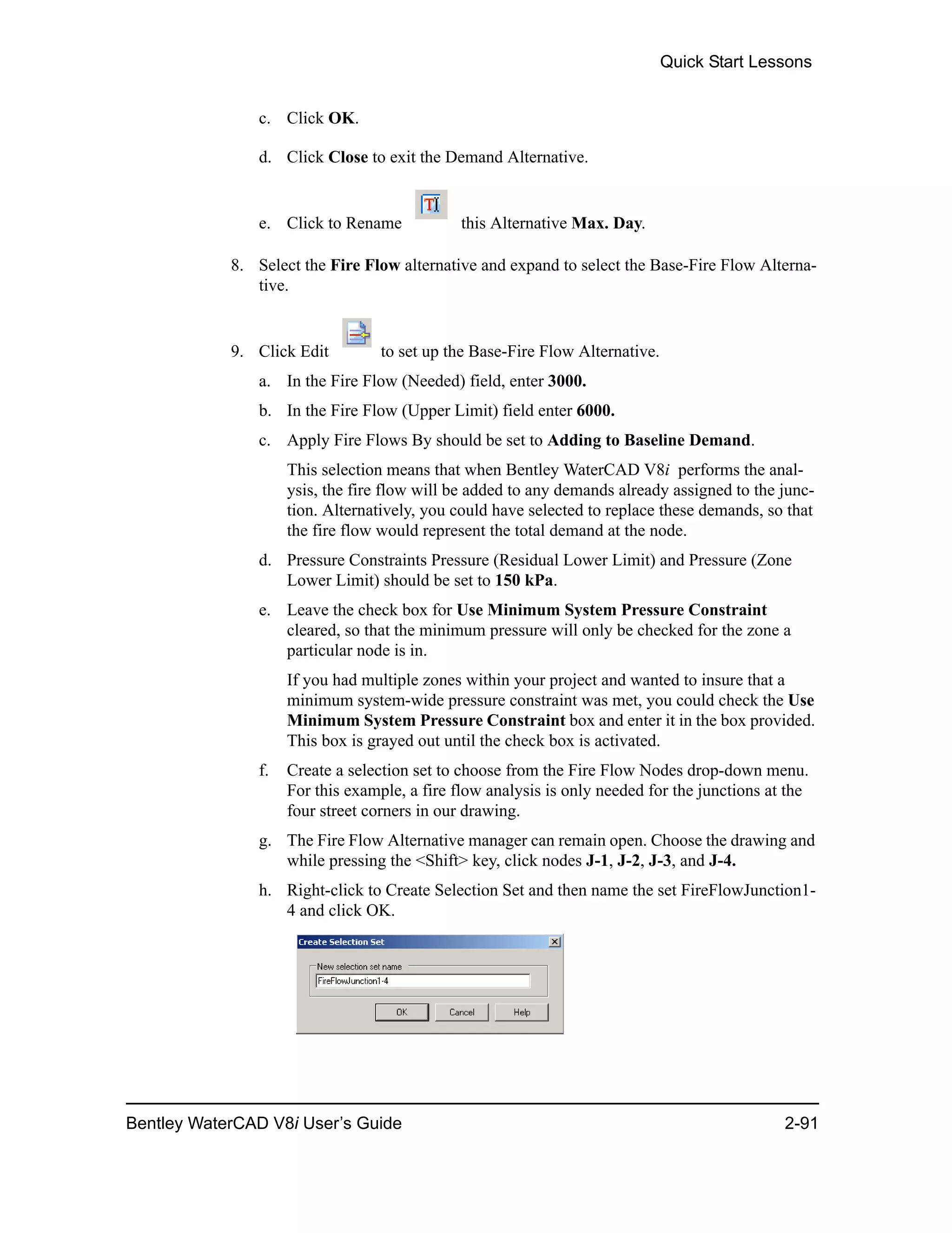 Quick Start Lessons
Bentley WaterCAD V8i User’s Guide 2-91
c. Click OK.
d. Click Close to exit the Demand Alternative.
e. Click to Rename this Alternative Max. Day.
8. Select the Fire Flow alternative and expand to select the Base-Fire Flow Alterna-
tive.
9. Click Edit to set up the Base-Fire Flow Alternative.
a. In the Fire Flow (Needed) field, enter 3000.
b. In the Fire Flow (Upper Limit) field enter 6000.
c. Apply Fire Flows By should be set to Adding to Baseline Demand.
This selection means that when Bentley WaterCAD V8i performs the anal-
ysis, the fire flow will be added to any demands already assigned to the junc-
tion. Alternatively, you could have selected to replace these demands, so that
the fire flow would represent the total demand at the node.
d. Pressure Constraints Pressure (Residual Lower Limit) and Pressure (Zone
Lower Limit) should be set to 150 kPa.
e. Leave the check box for Use Minimum System Pressure Constraint
cleared, so that the minimum pressure will only be checked for the zone a
particular node is in.
If you had multiple zones within your project and wanted to insure that a
minimum system-wide pressure constraint was met, you could check the Use
Minimum System Pressure Constraint box and enter it in the box provided.
This box is grayed out until the check box is activated.
f. Create a selection set to choose from the Fire Flow Nodes drop-down menu.
For this example, a fire flow analysis is only needed for the junctions at the
four street corners in our drawing.
g. The Fire Flow Alternative manager can remain open. Choose the drawing and
while pressing the <Shift> key, click nodes J-1, J-2, J-3, and J-4.
h. Right-click to Create Selection Set and then name the set FireFlowJunction1-
4 and click OK.
 