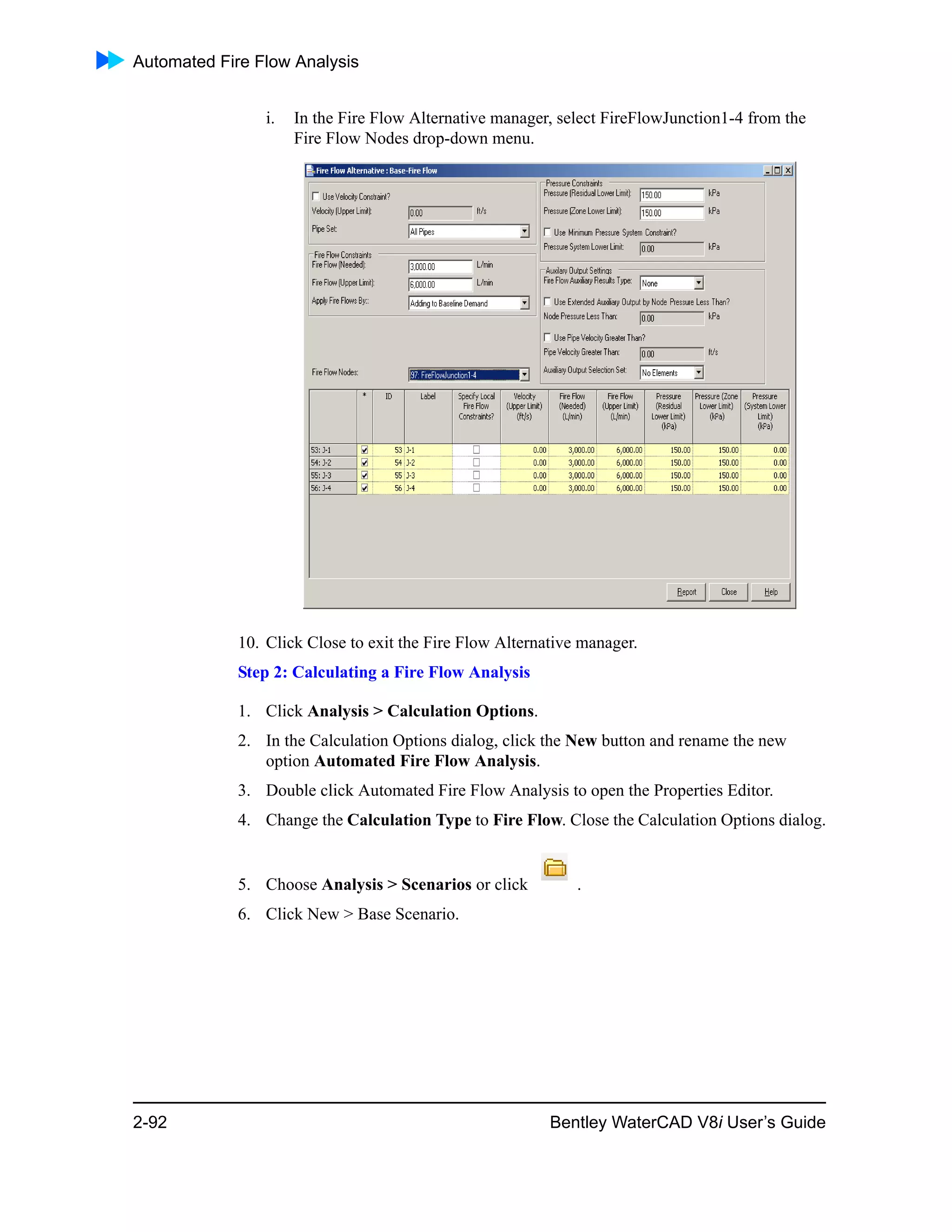 Automated Fire Flow Analysis
2-92 Bentley WaterCAD V8i User’s Guide
i. In the Fire Flow Alternative manager, select FireFlowJunction1-4 from the
Fire Flow Nodes drop-down menu.
10. Click Close to exit the Fire Flow Alternative manager.
Step 2: Calculating a Fire Flow Analysis
1. Click Analysis > Calculation Options.
2. In the Calculation Options dialog, click the New button and rename the new
option Automated Fire Flow Analysis.
3. Double click Automated Fire Flow Analysis to open the Properties Editor.
4. Change the Calculation Type to Fire Flow. Close the Calculation Options dialog.
5. Choose Analysis > Scenarios or click .
6. Click New > Base Scenario.
 