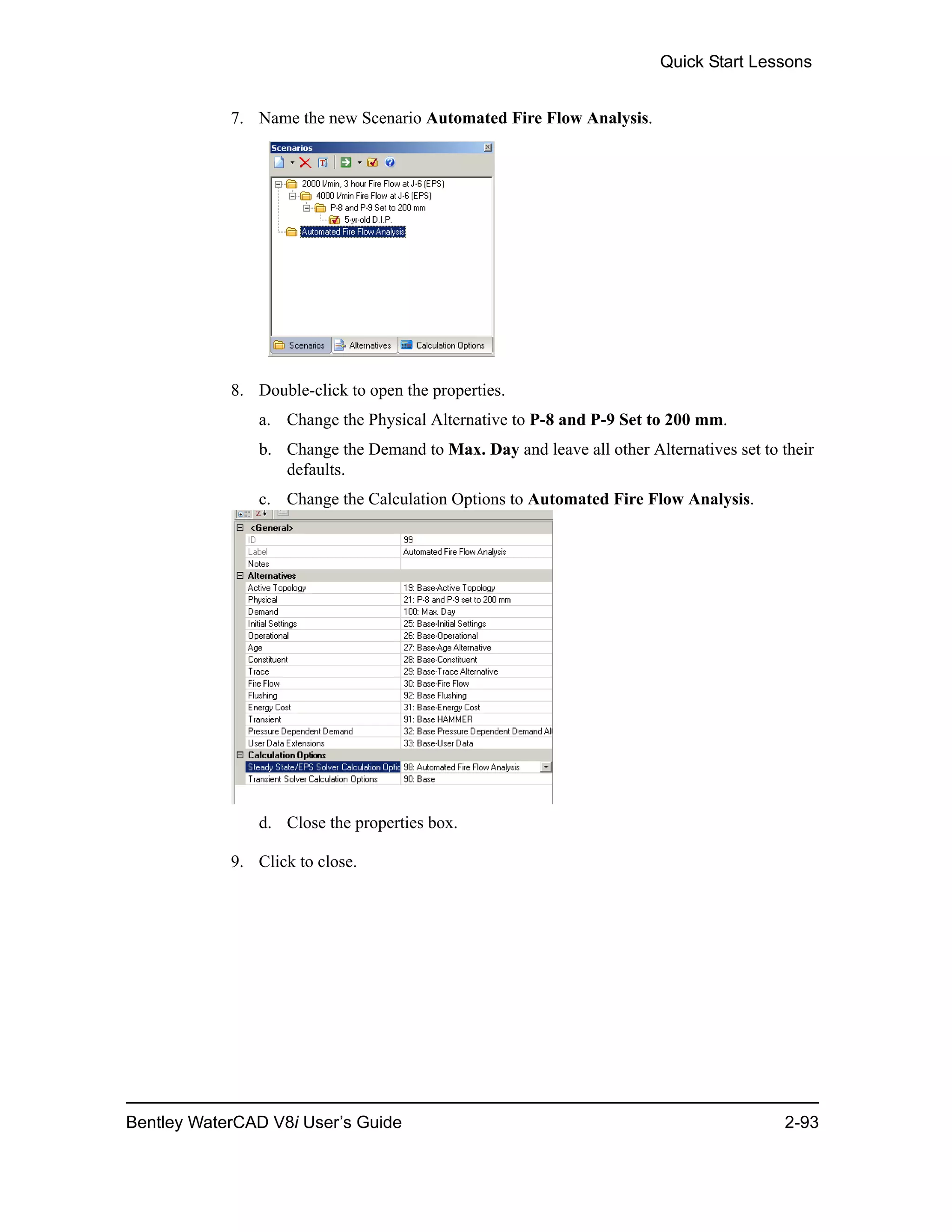 Quick Start Lessons
Bentley WaterCAD V8i User’s Guide 2-93
7. Name the new Scenario Automated Fire Flow Analysis.
8. Double-click to open the properties.
a. Change the Physical Alternative to P-8 and P-9 Set to 200 mm.
b. Change the Demand to Max. Day and leave all other Alternatives set to their
defaults.
c. Change the Calculation Options to Automated Fire Flow Analysis.
d. Close the properties box.
9. Click to close.
 