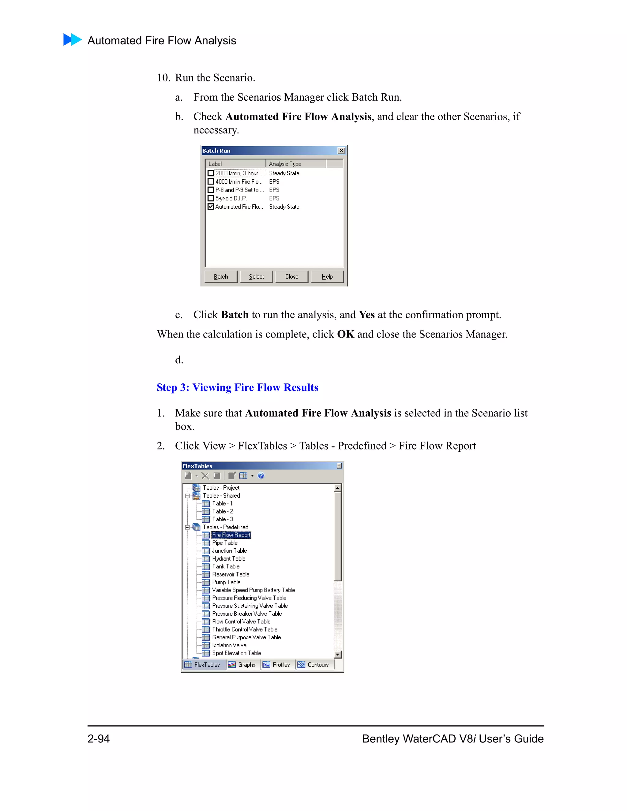 Automated Fire Flow Analysis
2-94 Bentley WaterCAD V8i User’s Guide
10. Run the Scenario.
a. From the Scenarios Manager click Batch Run.
b. Check Automated Fire Flow Analysis, and clear the other Scenarios, if
necessary.
c. Click Batch to run the analysis, and Yes at the confirmation prompt.
When the calculation is complete, click OK and close the Scenarios Manager.
d.
Step 3: Viewing Fire Flow Results
1. Make sure that Automated Fire Flow Analysis is selected in the Scenario list
box.
2. Click View > FlexTables > Tables - Predefined > Fire Flow Report
 