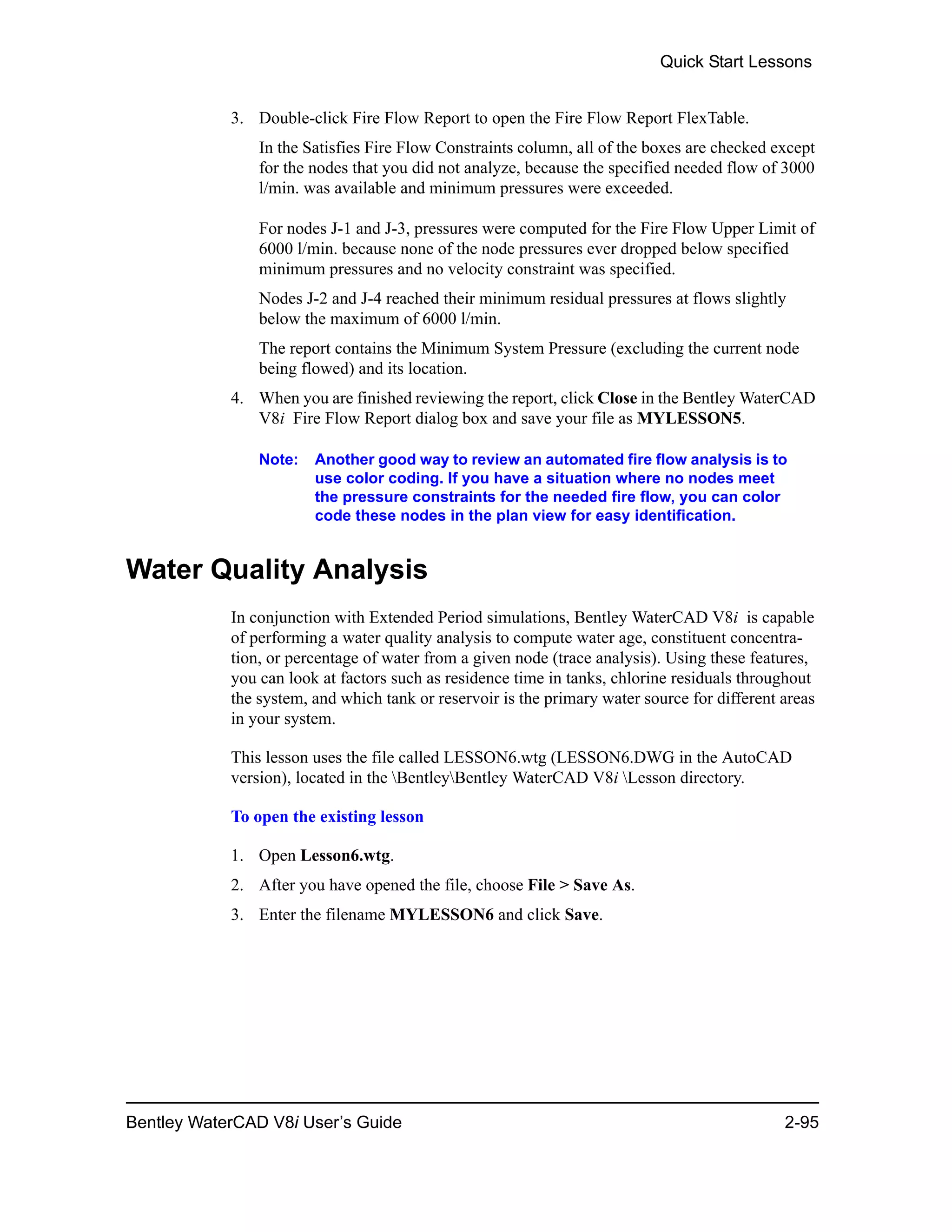 Quick Start Lessons
Bentley WaterCAD V8i User’s Guide 2-95
3. Double-click Fire Flow Report to open the Fire Flow Report FlexTable.
In the Satisfies Fire Flow Constraints column, all of the boxes are checked except
for the nodes that you did not analyze, because the specified needed flow of 3000
l/min. was available and minimum pressures were exceeded.
For nodes J-1 and J-3, pressures were computed for the Fire Flow Upper Limit of
6000 l/min. because none of the node pressures ever dropped below specified
minimum pressures and no velocity constraint was specified.
Nodes J-2 and J-4 reached their minimum residual pressures at flows slightly
below the maximum of 6000 l/min.
The report contains the Minimum System Pressure (excluding the current node
being flowed) and its location.
4. When you are finished reviewing the report, click Close in the Bentley WaterCAD
V8i Fire Flow Report dialog box and save your file as MYLESSON5.
Note: Another good way to review an automated fire flow analysis is to
use color coding. If you have a situation where no nodes meet
the pressure constraints for the needed fire flow, you can color
code these nodes in the plan view for easy identification.
Water Quality Analysis
In conjunction with Extended Period simulations, Bentley WaterCAD V8i is capable
of performing a water quality analysis to compute water age, constituent concentra-
tion, or percentage of water from a given node (trace analysis). Using these features,
you can look at factors such as residence time in tanks, chlorine residuals throughout
the system, and which tank or reservoir is the primary water source for different areas
in your system.
This lesson uses the file called LESSON6.wtg (LESSON6.DWG in the AutoCAD
version), located in the BentleyBentley WaterCAD V8i Lesson directory.
To open the existing lesson
1. Open Lesson6.wtg.
2. After you have opened the file, choose File > Save As.
3. Enter the filename MYLESSON6 and click Save.
 
