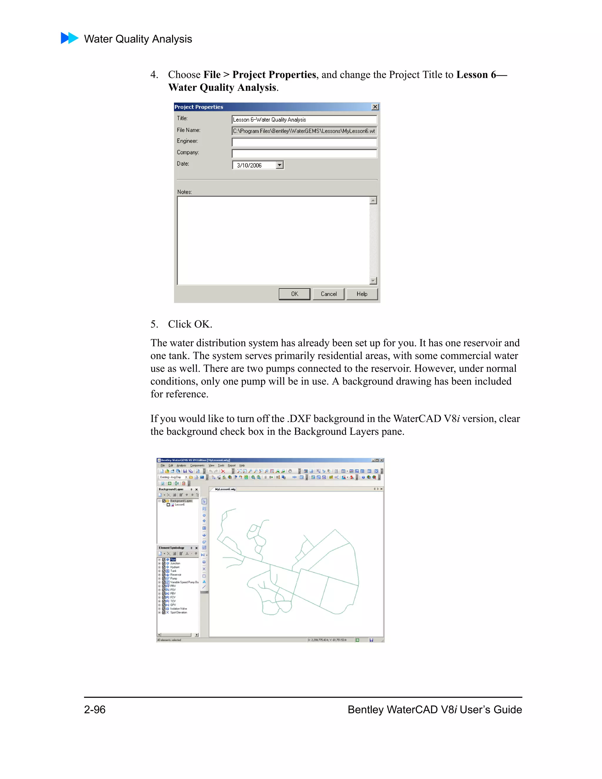 Water Quality Analysis
2-96 Bentley WaterCAD V8i User’s Guide
4. Choose File > Project Properties, and change the Project Title to Lesson 6—
Water Quality Analysis.
5. Click OK.
The water distribution system has already been set up for you. It has one reservoir and
one tank. The system serves primarily residential areas, with some commercial water
use as well. There are two pumps connected to the reservoir. However, under normal
conditions, only one pump will be in use. A background drawing has been included
for reference.
If you would like to turn off the .DXF background in the WaterCAD V8i version, clear
the background check box in the Background Layers pane.
 