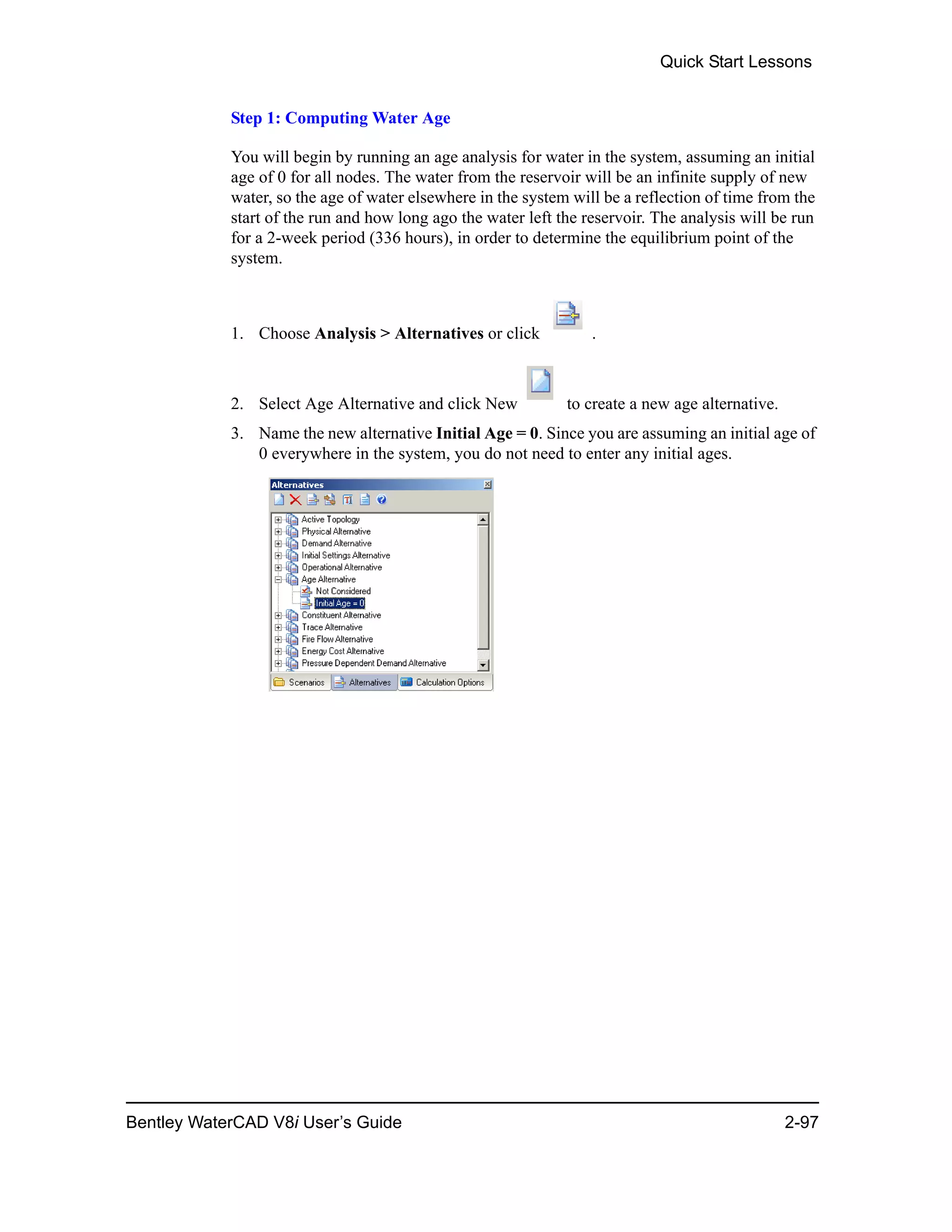 Quick Start Lessons
Bentley WaterCAD V8i User’s Guide 2-97
Step 1: Computing Water Age
You will begin by running an age analysis for water in the system, assuming an initial
age of 0 for all nodes. The water from the reservoir will be an infinite supply of new
water, so the age of water elsewhere in the system will be a reflection of time from the
start of the run and how long ago the water left the reservoir. The analysis will be run
for a 2-week period (336 hours), in order to determine the equilibrium point of the
system.
1. Choose Analysis > Alternatives or click .
2. Select Age Alternative and click New to create a new age alternative.
3. Name the new alternative Initial Age = 0. Since you are assuming an initial age of
0 everywhere in the system, you do not need to enter any initial ages.
 