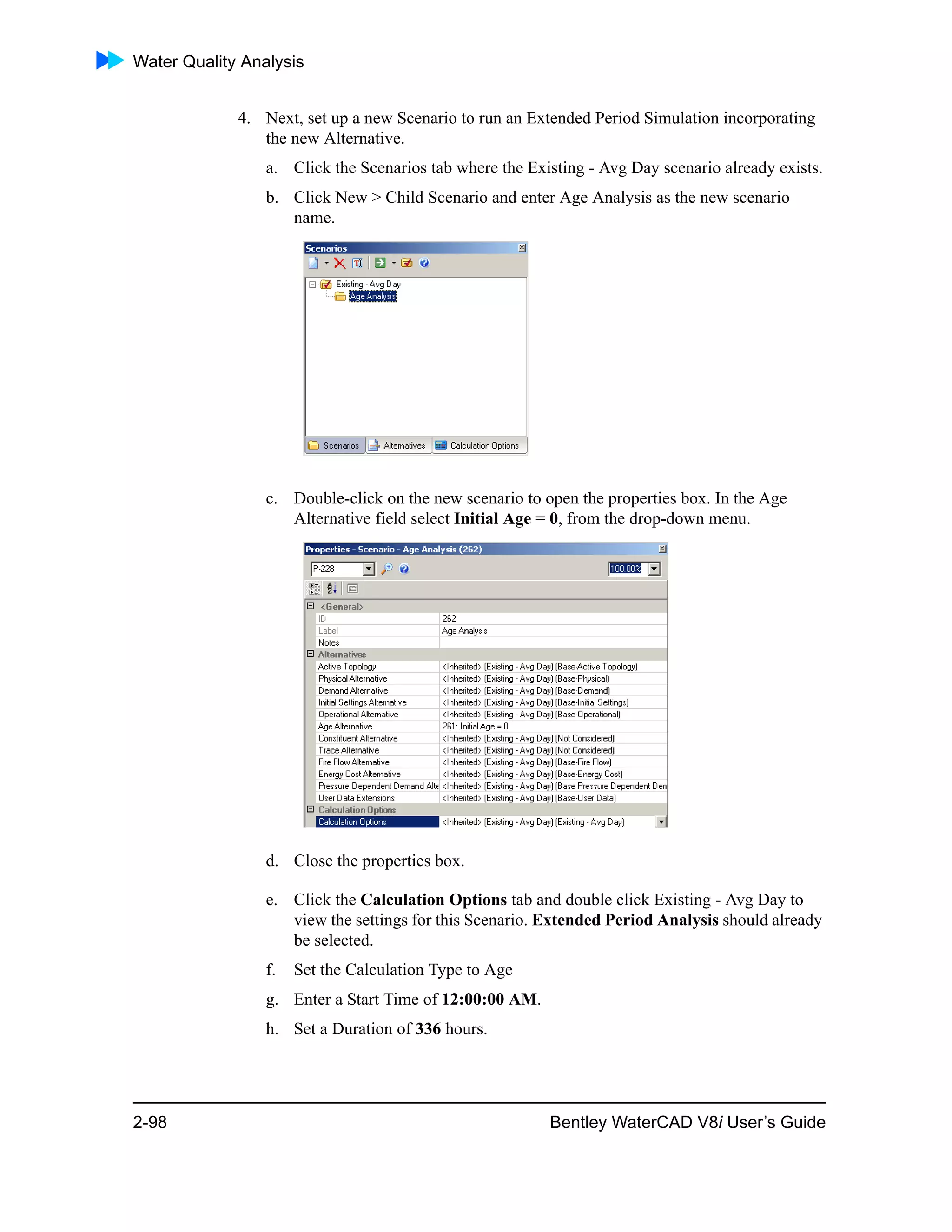 Water Quality Analysis
2-98 Bentley WaterCAD V8i User’s Guide
4. Next, set up a new Scenario to run an Extended Period Simulation incorporating
the new Alternative.
a. Click the Scenarios tab where the Existing - Avg Day scenario already exists.
b. Click New > Child Scenario and enter Age Analysis as the new scenario
name.
c. Double-click on the new scenario to open the properties box. In the Age
Alternative field select Initial Age = 0, from the drop-down menu.
d. Close the properties box.
e. Click the Calculation Options tab and double click Existing - Avg Day to
view the settings for this Scenario. Extended Period Analysis should already
be selected.
f. Set the Calculation Type to Age
g. Enter a Start Time of 12:00:00 AM.
h. Set a Duration of 336 hours.
 