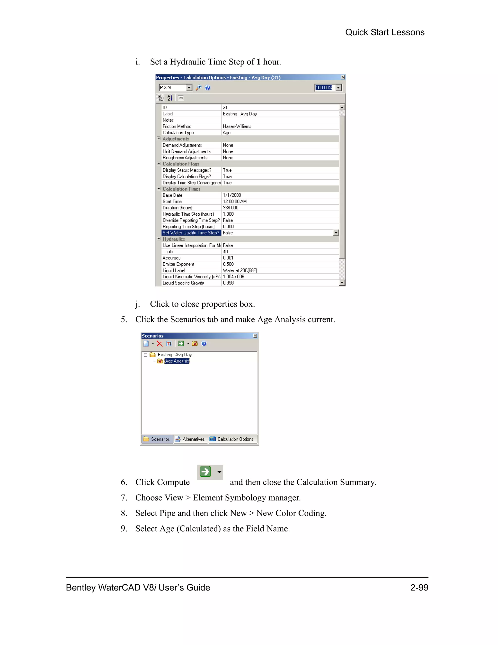 Quick Start Lessons
Bentley WaterCAD V8i User’s Guide 2-99
i. Set a Hydraulic Time Step of 1 hour.
j. Click to close properties box.
5. Click the Scenarios tab and make Age Analysis current.
6. Click Compute and then close the Calculation Summary.
7. Choose View > Element Symbology manager.
8. Select Pipe and then click New > New Color Coding.
9. Select Age (Calculated) as the Field Name.
 