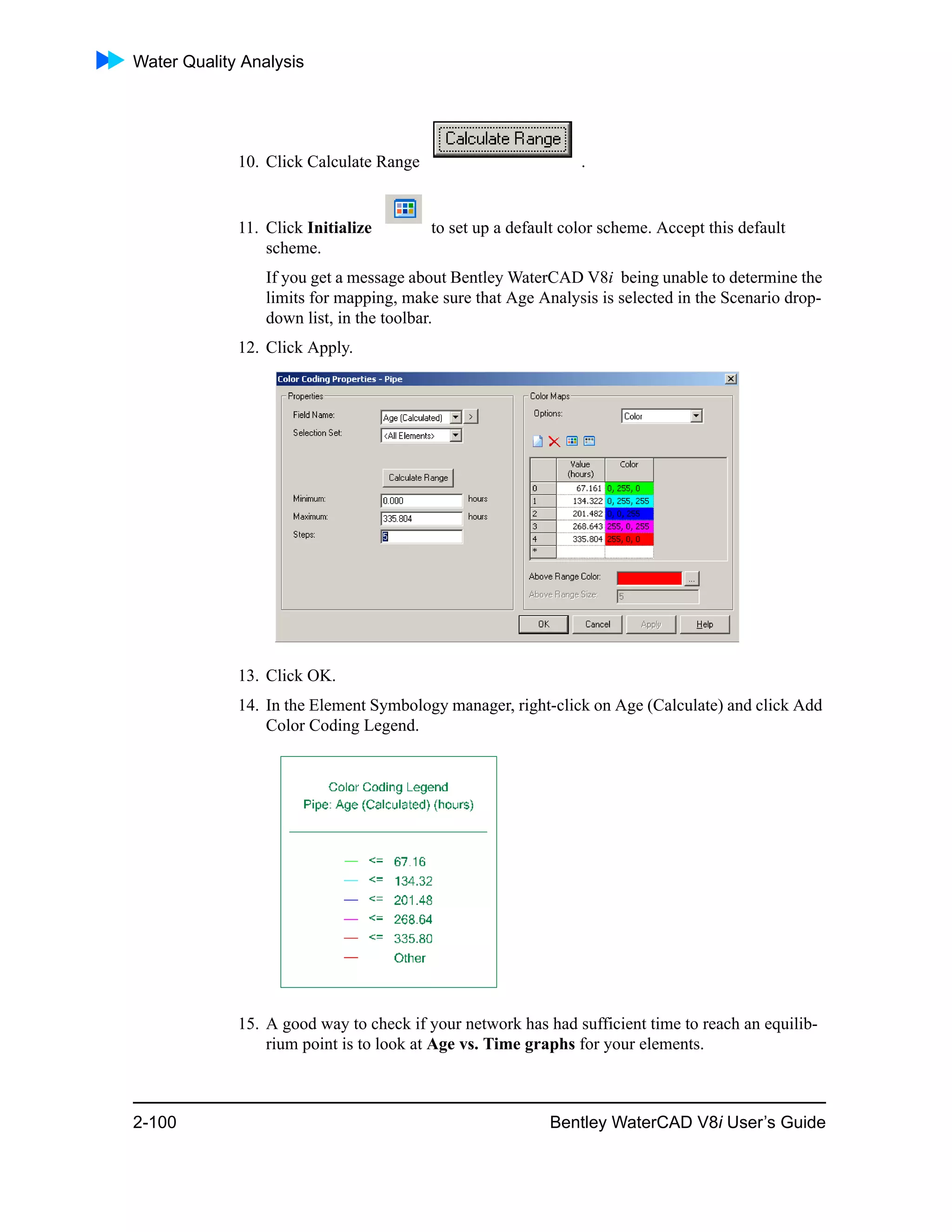 Water Quality Analysis
2-100 Bentley WaterCAD V8i User’s Guide
10. Click Calculate Range .
11. Click Initialize to set up a default color scheme. Accept this default
scheme.
If you get a message about Bentley WaterCAD V8i being unable to determine the
limits for mapping, make sure that Age Analysis is selected in the Scenario drop-
down list, in the toolbar.
12. Click Apply.
13. Click OK.
14. In the Element Symbology manager, right-click on Age (Calculate) and click Add
Color Coding Legend.
15. A good way to check if your network has had sufficient time to reach an equilib-
rium point is to look at Age vs. Time graphs for your elements.
 