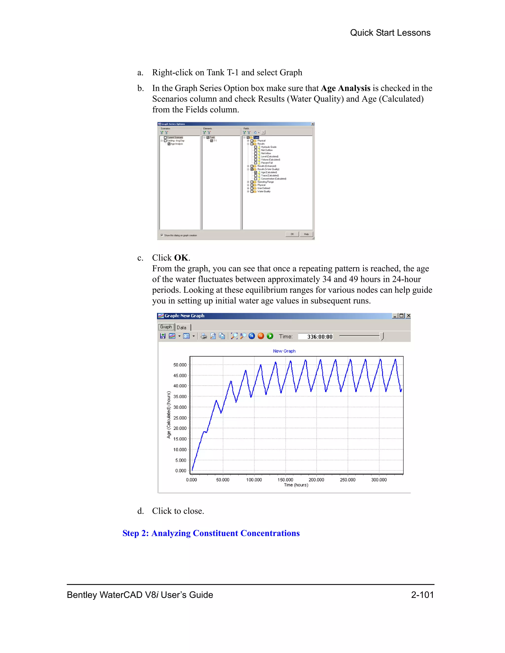Quick Start Lessons
Bentley WaterCAD V8i User’s Guide 2-101
a. Right-click on Tank T-1 and select Graph
b. In the Graph Series Option box make sure that Age Analysis is checked in the
Scenarios column and check Results (Water Quality) and Age (Calculated)
from the Fields column.
c. Click OK.
From the graph, you can see that once a repeating pattern is reached, the age
of the water fluctuates between approximately 34 and 49 hours in 24-hour
periods. Looking at these equilibrium ranges for various nodes can help guide
you in setting up initial water age values in subsequent runs.
d. Click to close.
Step 2: Analyzing Constituent Concentrations
 