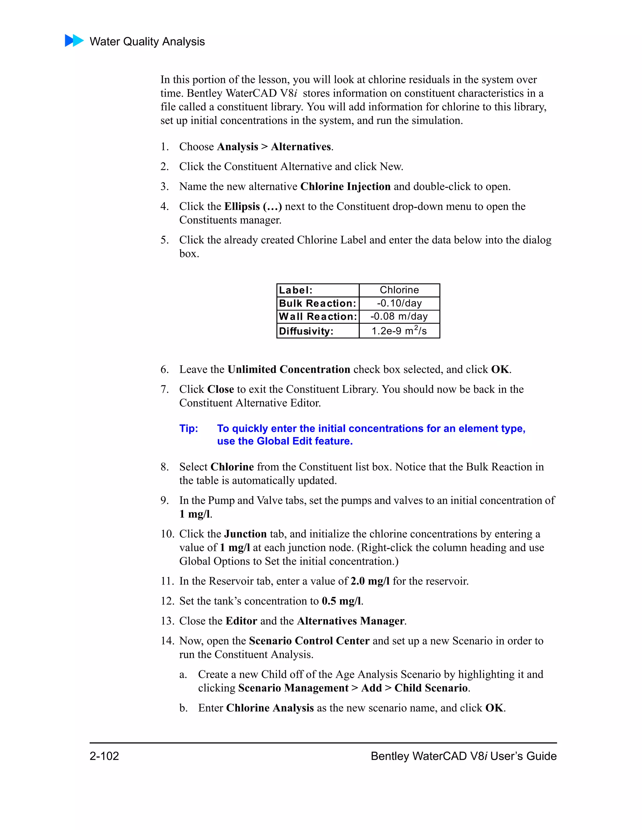 Water Quality Analysis
2-102 Bentley WaterCAD V8i User’s Guide
In this portion of the lesson, you will look at chlorine residuals in the system over
time. Bentley WaterCAD V8i stores information on constituent characteristics in a
file called a constituent library. You will add information for chlorine to this library,
set up initial concentrations in the system, and run the simulation.
1. Choose Analysis > Alternatives.
2. Click the Constituent Alternative and click New.
3. Name the new alternative Chlorine Injection and double-click to open.
4. Click the Ellipsis (…) next to the Constituent drop-down menu to open the
Constituents manager.
5. Click the already created Chlorine Label and enter the data below into the dialog
box.
6. Leave the Unlimited Concentration check box selected, and click OK.
7. Click Close to exit the Constituent Library. You should now be back in the
Constituent Alternative Editor.
Tip: To quickly enter the initial concentrations for an element type,
use the Global Edit feature.
8. Select Chlorine from the Constituent list box. Notice that the Bulk Reaction in
the table is automatically updated.
9. In the Pump and Valve tabs, set the pumps and valves to an initial concentration of
1 mg/l.
10. Click the Junction tab, and initialize the chlorine concentrations by entering a
value of 1 mg/l at each junction node. (Right-click the column heading and use
Global Options to Set the initial concentration.)
11. In the Reservoir tab, enter a value of 2.0 mg/l for the reservoir.
12. Set the tank’s concentration to 0.5 mg/l.
13. Close the Editor and the Alternatives Manager.
14. Now, open the Scenario Control Center and set up a new Scenario in order to
run the Constituent Analysis.
a. Create a new Child off of the Age Analysis Scenario by highlighting it and
clicking Scenario Management > Add > Child Scenario.
b. Enter Chlorine Analysis as the new scenario name, and click OK.
Label: Chlorine
Bulk Reaction: -0.10/day
Wall Reaction: -0.08 m/day
Diffusivity: 1.2e-9 m2
/s
 