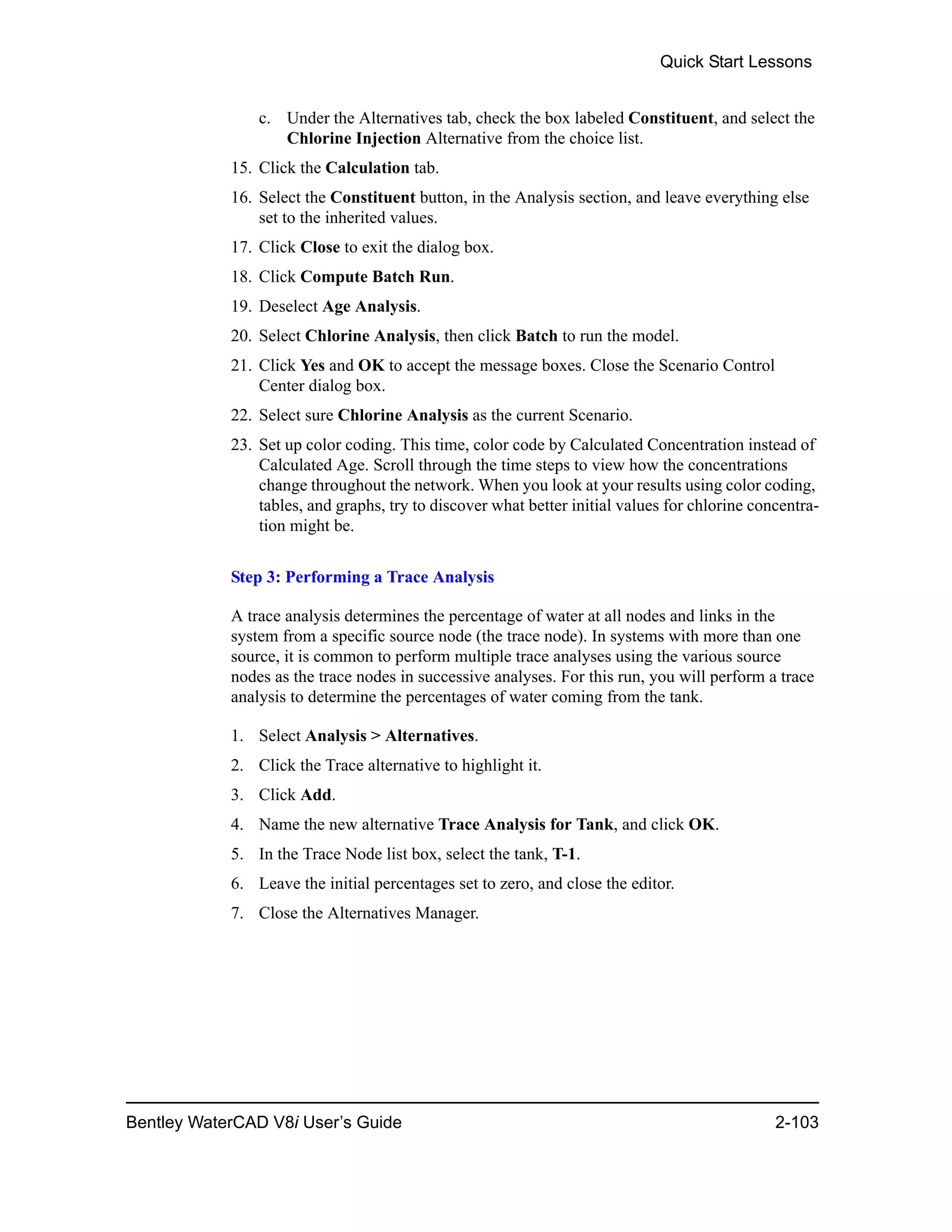 Quick Start Lessons
Bentley WaterCAD V8i User’s Guide 2-103
c. Under the Alternatives tab, check the box labeled Constituent, and select the
Chlorine Injection Alternative from the choice list.
15. Click the Calculation tab.
16. Select the Constituent button, in the Analysis section, and leave everything else
set to the inherited values.
17. Click Close to exit the dialog box.
18. Click Compute Batch Run.
19. Deselect Age Analysis.
20. Select Chlorine Analysis, then click Batch to run the model.
21. Click Yes and OK to accept the message boxes. Close the Scenario Control
Center dialog box.
22. Select sure Chlorine Analysis as the current Scenario.
23. Set up color coding. This time, color code by Calculated Concentration instead of
Calculated Age. Scroll through the time steps to view how the concentrations
change throughout the network. When you look at your results using color coding,
tables, and graphs, try to discover what better initial values for chlorine concentra-
tion might be.
Step 3: Performing a Trace Analysis
A trace analysis determines the percentage of water at all nodes and links in the
system from a specific source node (the trace node). In systems with more than one
source, it is common to perform multiple trace analyses using the various source
nodes as the trace nodes in successive analyses. For this run, you will perform a trace
analysis to determine the percentages of water coming from the tank.
1. Select Analysis > Alternatives.
2. Click the Trace alternative to highlight it.
3. Click Add.
4. Name the new alternative Trace Analysis for Tank, and click OK.
5. In the Trace Node list box, select the tank, T-1.
6. Leave the initial percentages set to zero, and close the editor.
7. Close the Alternatives Manager.
 