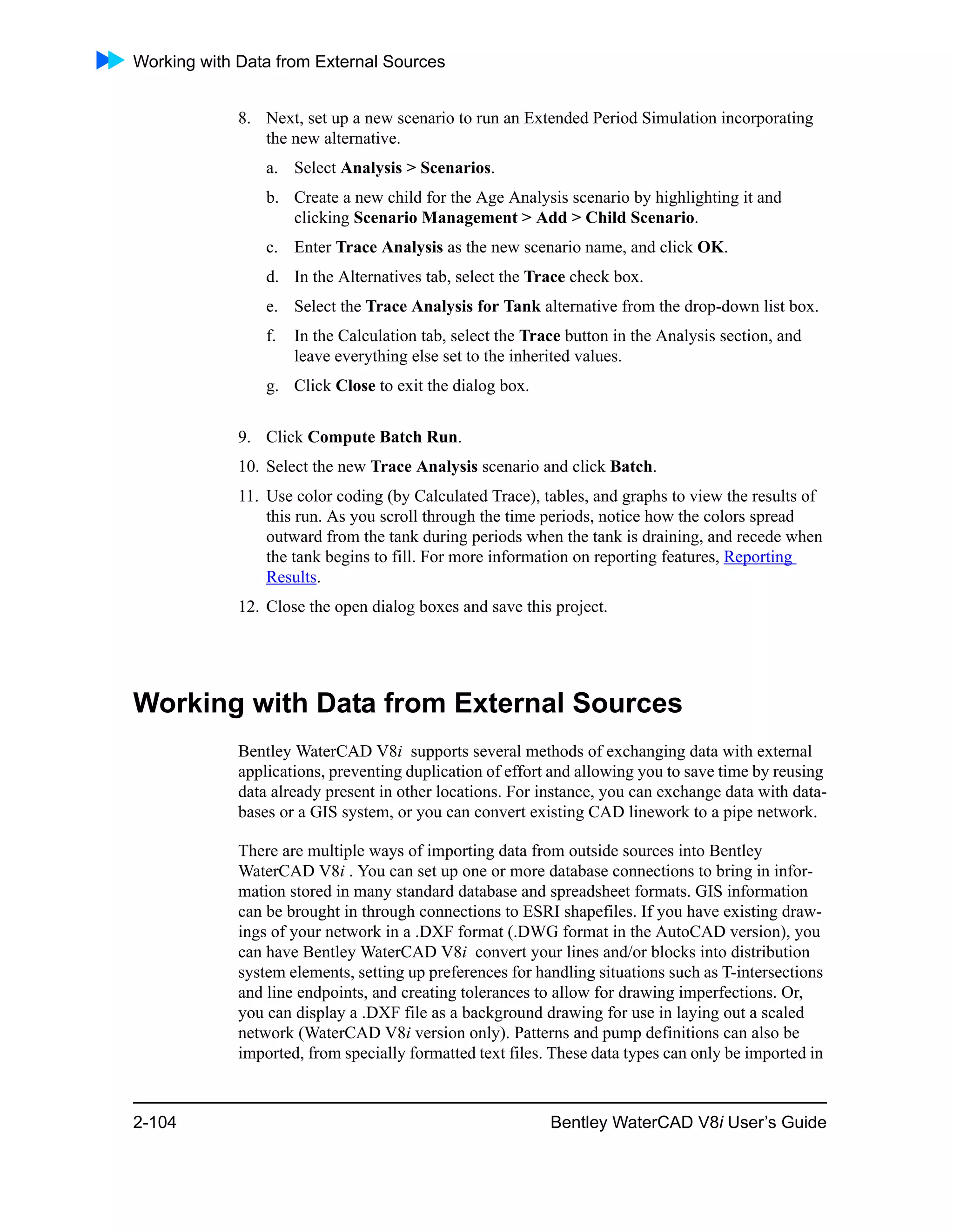 Working with Data from External Sources
2-104 Bentley WaterCAD V8i User’s Guide
8. Next, set up a new scenario to run an Extended Period Simulation incorporating
the new alternative.
a. Select Analysis > Scenarios.
b. Create a new child for the Age Analysis scenario by highlighting it and
clicking Scenario Management > Add > Child Scenario.
c. Enter Trace Analysis as the new scenario name, and click OK.
d. In the Alternatives tab, select the Trace check box.
e. Select the Trace Analysis for Tank alternative from the drop-down list box.
f. In the Calculation tab, select the Trace button in the Analysis section, and
leave everything else set to the inherited values.
g. Click Close to exit the dialog box.
9. Click Compute Batch Run.
10. Select the new Trace Analysis scenario and click Batch.
11. Use color coding (by Calculated Trace), tables, and graphs to view the results of
this run. As you scroll through the time periods, notice how the colors spread
outward from the tank during periods when the tank is draining, and recede when
the tank begins to fill. For more information on reporting features, Reporting
Results.
12. Close the open dialog boxes and save this project.
Working with Data from External Sources
Bentley WaterCAD V8i supports several methods of exchanging data with external
applications, preventing duplication of effort and allowing you to save time by reusing
data already present in other locations. For instance, you can exchange data with data-
bases or a GIS system, or you can convert existing CAD linework to a pipe network.
There are multiple ways of importing data from outside sources into Bentley
WaterCAD V8i . You can set up one or more database connections to bring in infor-
mation stored in many standard database and spreadsheet formats. GIS information
can be brought in through connections to ESRI shapefiles. If you have existing draw-
ings of your network in a .DXF format (.DWG format in the AutoCAD version), you
can have Bentley WaterCAD V8i convert your lines and/or blocks into distribution
system elements, setting up preferences for handling situations such as T-intersections
and line endpoints, and creating tolerances to allow for drawing imperfections. Or,
you can display a .DXF file as a background drawing for use in laying out a scaled
network (WaterCAD V8i version only). Patterns and pump definitions can also be
imported, from specially formatted text files. These data types can only be imported in
 