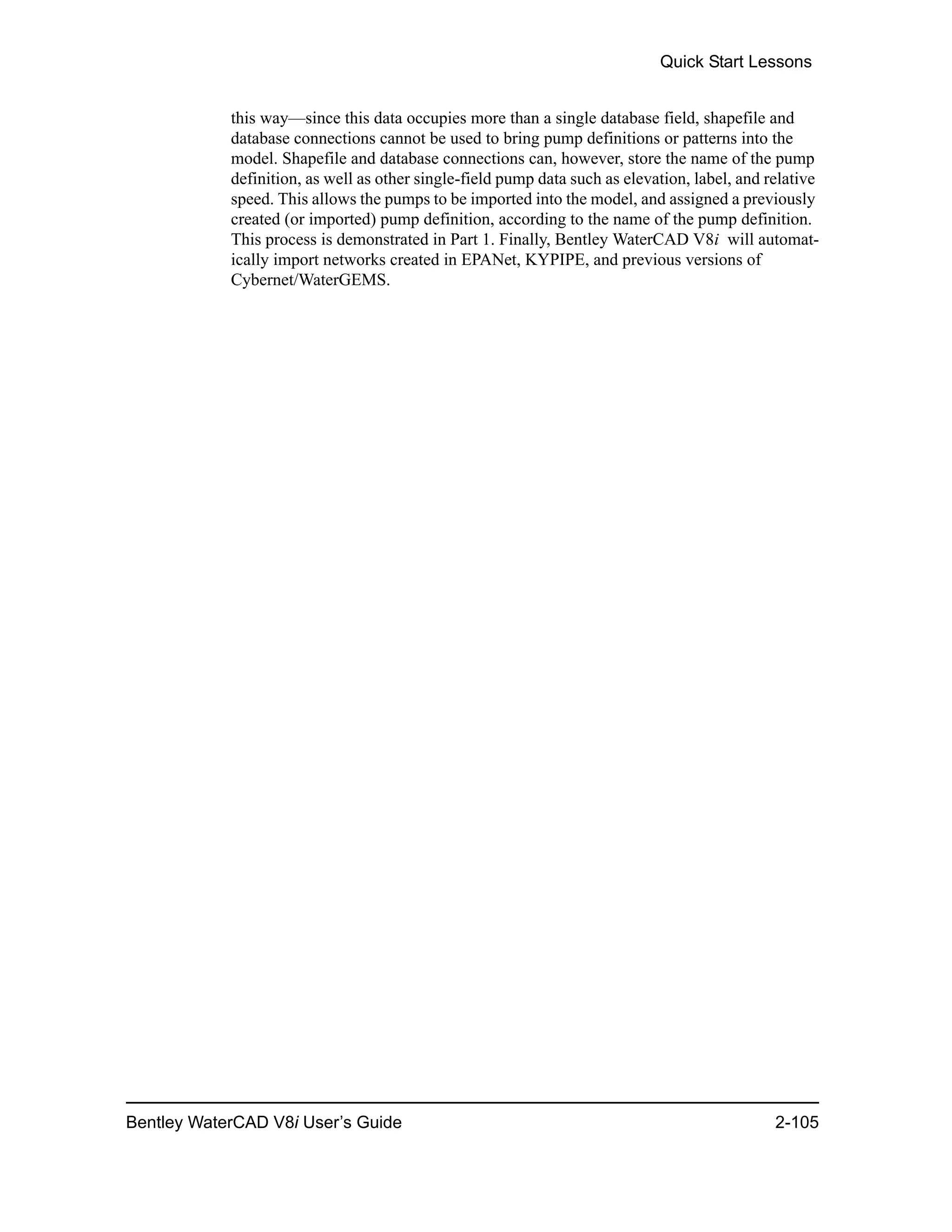Quick Start Lessons
Bentley WaterCAD V8i User’s Guide 2-105
this way—since this data occupies more than a single database field, shapefile and
database connections cannot be used to bring pump definitions or patterns into the
model. Shapefile and database connections can, however, store the name of the pump
definition, as well as other single-field pump data such as elevation, label, and relative
speed. This allows the pumps to be imported into the model, and assigned a previously
created (or imported) pump definition, according to the name of the pump definition.
This process is demonstrated in Part 1. Finally, Bentley WaterCAD V8i will automat-
ically import networks created in EPANet, KYPIPE, and previous versions of
Cybernet/WaterGEMS.
 