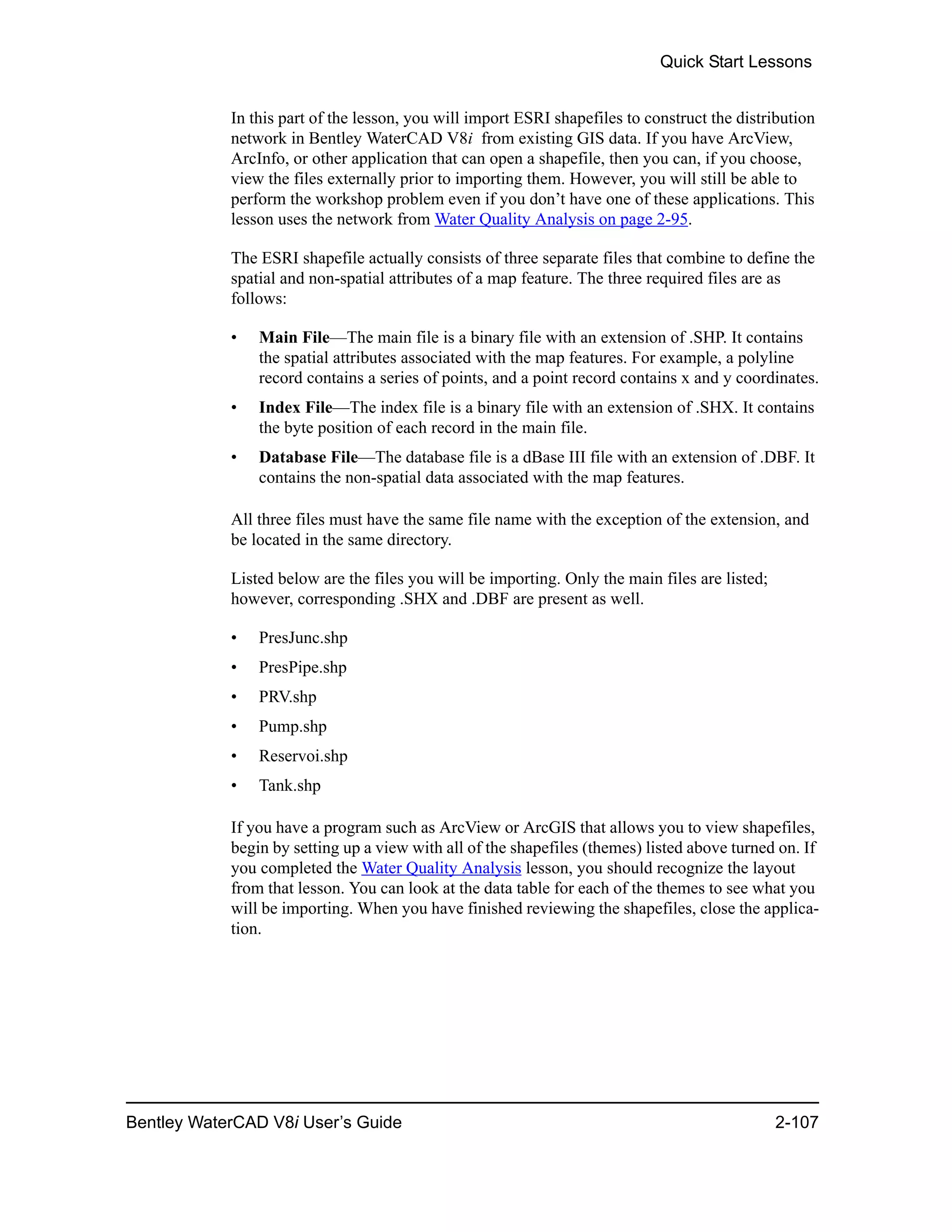 Quick Start Lessons
Bentley WaterCAD V8i User’s Guide 2-107
In this part of the lesson, you will import ESRI shapefiles to construct the distribution
network in Bentley WaterCAD V8i from existing GIS data. If you have ArcView,
ArcInfo, or other application that can open a shapefile, then you can, if you choose,
view the files externally prior to importing them. However, you will still be able to
perform the workshop problem even if you don’t have one of these applications. This
lesson uses the network from Water Quality Analysis on page 2-95.
The ESRI shapefile actually consists of three separate files that combine to define the
spatial and non-spatial attributes of a map feature. The three required files are as
follows:
• Main File—The main file is a binary file with an extension of .SHP. It contains
the spatial attributes associated with the map features. For example, a polyline
record contains a series of points, and a point record contains x and y coordinates.
• Index File—The index file is a binary file with an extension of .SHX. It contains
the byte position of each record in the main file.
• Database File—The database file is a dBase III file with an extension of .DBF. It
contains the non-spatial data associated with the map features.
All three files must have the same file name with the exception of the extension, and
be located in the same directory.
Listed below are the files you will be importing. Only the main files are listed;
however, corresponding .SHX and .DBF are present as well.
• PresJunc.shp
• PresPipe.shp
• PRV.shp
• Pump.shp
• Reservoi.shp
• Tank.shp
If you have a program such as ArcView or ArcGIS that allows you to view shapefiles,
begin by setting up a view with all of the shapefiles (themes) listed above turned on. If
you completed the Water Quality Analysis lesson, you should recognize the layout
from that lesson. You can look at the data table for each of the themes to see what you
will be importing. When you have finished reviewing the shapefiles, close the applica-
tion.
 