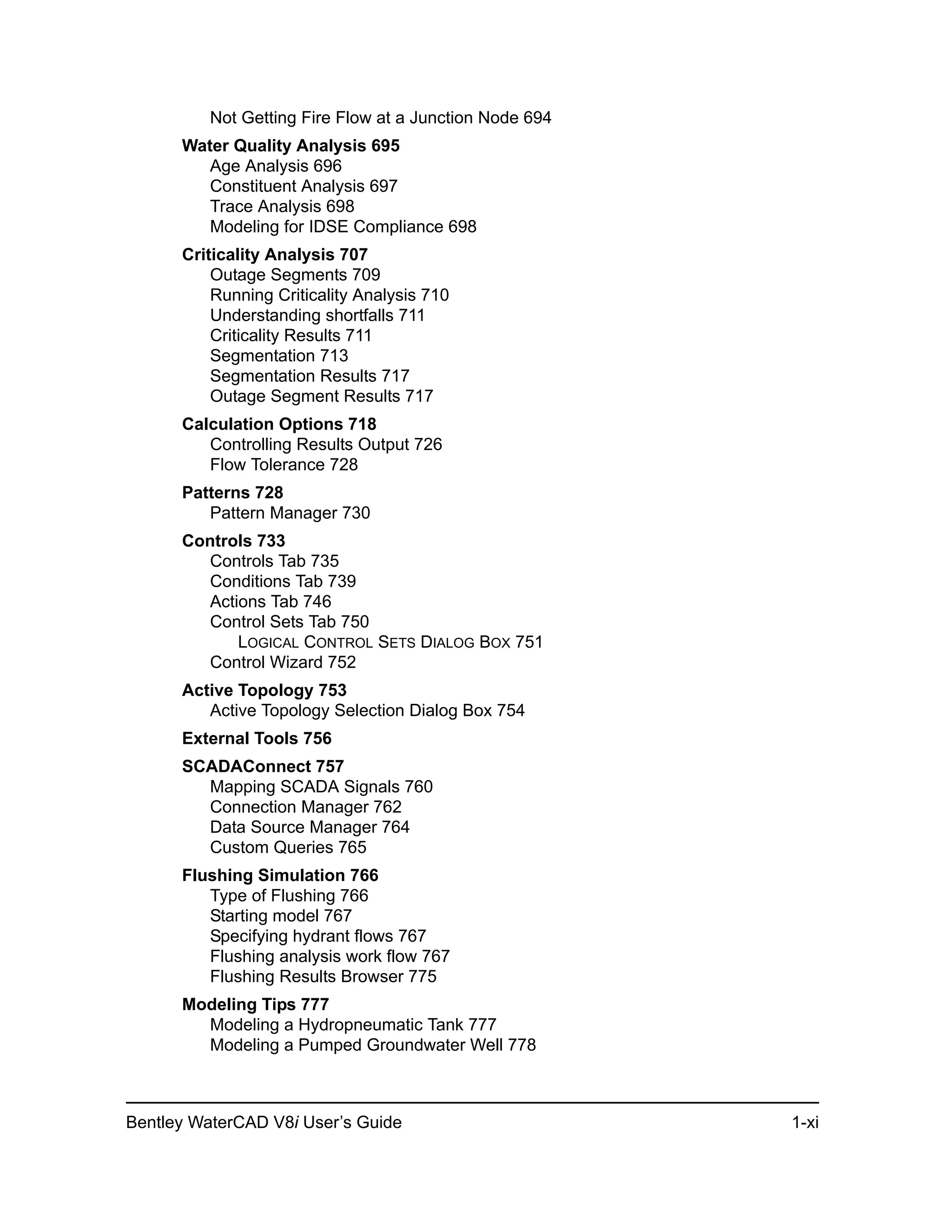Bentley WaterCAD V8i User’s Guide 1-xi
Not Getting Fire Flow at a Junction Node 694
Water Quality Analysis 695
Age Analysis 696
Constituent Analysis 697
Trace Analysis 698
Modeling for IDSE Compliance 698
Criticality Analysis 707
Outage Segments 709
Running Criticality Analysis 710
Understanding shortfalls 711
Criticality Results 711
Segmentation 713
Segmentation Results 717
Outage Segment Results 717
Calculation Options 718
Controlling Results Output 726
Flow Tolerance 728
Patterns 728
Pattern Manager 730
Controls 733
Controls Tab 735
Conditions Tab 739
Actions Tab 746
Control Sets Tab 750
LOGICAL CONTROL SETS DIALOG BOX 751
Control Wizard 752
Active Topology 753
Active Topology Selection Dialog Box 754
External Tools 756
SCADAConnect 757
Mapping SCADA Signals 760
Connection Manager 762
Data Source Manager 764
Custom Queries 765
Flushing Simulation 766
Type of Flushing 766
Starting model 767
Specifying hydrant flows 767
Flushing analysis work flow 767
Flushing Results Browser 775
Modeling Tips 777
Modeling a Hydropneumatic Tank 777
Modeling a Pumped Groundwater Well 778
 