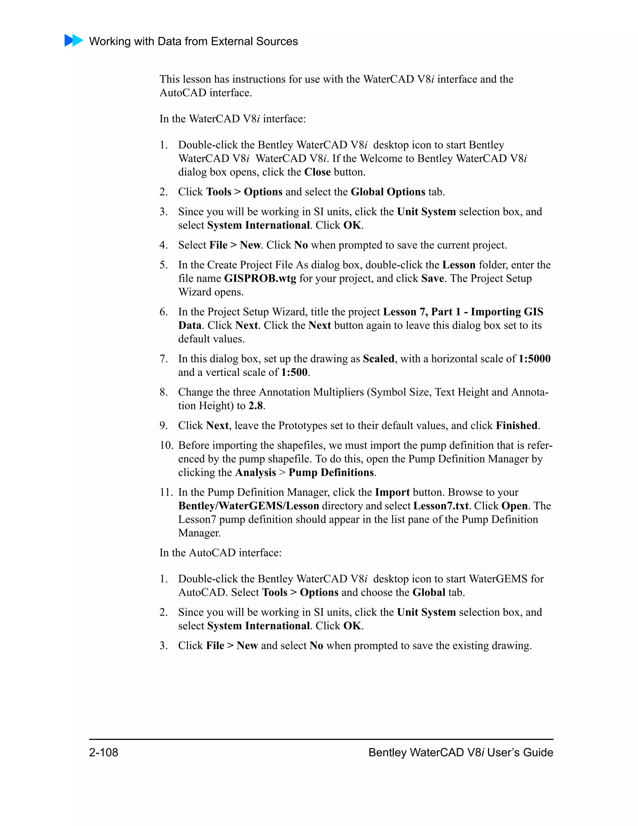 Working with Data from External Sources
2-108 Bentley WaterCAD V8i User’s Guide
This lesson has instructions for use with the WaterCAD V8i interface and the
AutoCAD interface.
In the WaterCAD V8i interface:
1. Double-click the Bentley WaterCAD V8i desktop icon to start Bentley
WaterCAD V8i WaterCAD V8i. If the Welcome to Bentley WaterCAD V8i
dialog box opens, click the Close button.
2. Click Tools > Options and select the Global Options tab.
3. Since you will be working in SI units, click the Unit System selection box, and
select System International. Click OK.
4. Select File > New. Click No when prompted to save the current project.
5. In the Create Project File As dialog box, double-click the Lesson folder, enter the
file name GISPROB.wtg for your project, and click Save. The Project Setup
Wizard opens.
6. In the Project Setup Wizard, title the project Lesson 7, Part 1 - Importing GIS
Data. Click Next. Click the Next button again to leave this dialog box set to its
default values.
7. In this dialog box, set up the drawing as Scaled, with a horizontal scale of 1:5000
and a vertical scale of 1:500.
8. Change the three Annotation Multipliers (Symbol Size, Text Height and Annota-
tion Height) to 2.8.
9. Click Next, leave the Prototypes set to their default values, and click Finished.
10. Before importing the shapefiles, we must import the pump definition that is refer-
enced by the pump shapefile. To do this, open the Pump Definition Manager by
clicking the Analysis > Pump Definitions.
11. In the Pump Definition Manager, click the Import button. Browse to your
Bentley/WaterGEMS/Lesson directory and select Lesson7.txt. Click Open. The
Lesson7 pump definition should appear in the list pane of the Pump Definition
Manager.
In the AutoCAD interface:
1. Double-click the Bentley WaterCAD V8i desktop icon to start WaterGEMS for
AutoCAD. Select Tools > Options and choose the Global tab.
2. Since you will be working in SI units, click the Unit System selection box, and
select System International. Click OK.
3. Click File > New and select No when prompted to save the existing drawing.
 