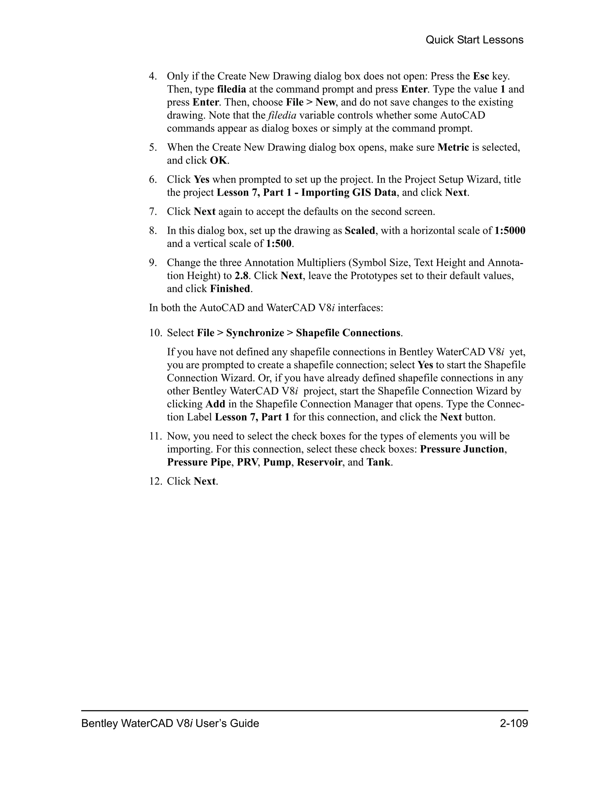 Quick Start Lessons
Bentley WaterCAD V8i User’s Guide 2-109
4. Only if the Create New Drawing dialog box does not open: Press the Esc key.
Then, type filedia at the command prompt and press Enter. Type the value 1 and
press Enter. Then, choose File > New, and do not save changes to the existing
drawing. Note that the filedia variable controls whether some AutoCAD
commands appear as dialog boxes or simply at the command prompt.
5. When the Create New Drawing dialog box opens, make sure Metric is selected,
and click OK.
6. Click Yes when prompted to set up the project. In the Project Setup Wizard, title
the project Lesson 7, Part 1 - Importing GIS Data, and click Next.
7. Click Next again to accept the defaults on the second screen.
8. In this dialog box, set up the drawing as Scaled, with a horizontal scale of 1:5000
and a vertical scale of 1:500.
9. Change the three Annotation Multipliers (Symbol Size, Text Height and Annota-
tion Height) to 2.8. Click Next, leave the Prototypes set to their default values,
and click Finished.
In both the AutoCAD and WaterCAD V8i interfaces:
10. Select File > Synchronize > Shapefile Connections.
If you have not defined any shapefile connections in Bentley WaterCAD V8i yet,
you are prompted to create a shapefile connection; select Yes to start the Shapefile
Connection Wizard. Or, if you have already defined shapefile connections in any
other Bentley WaterCAD V8i project, start the Shapefile Connection Wizard by
clicking Add in the Shapefile Connection Manager that opens. Type the Connec-
tion Label Lesson 7, Part 1 for this connection, and click the Next button.
11. Now, you need to select the check boxes for the types of elements you will be
importing. For this connection, select these check boxes: Pressure Junction,
Pressure Pipe, PRV, Pump, Reservoir, and Tank.
12. Click Next.
 