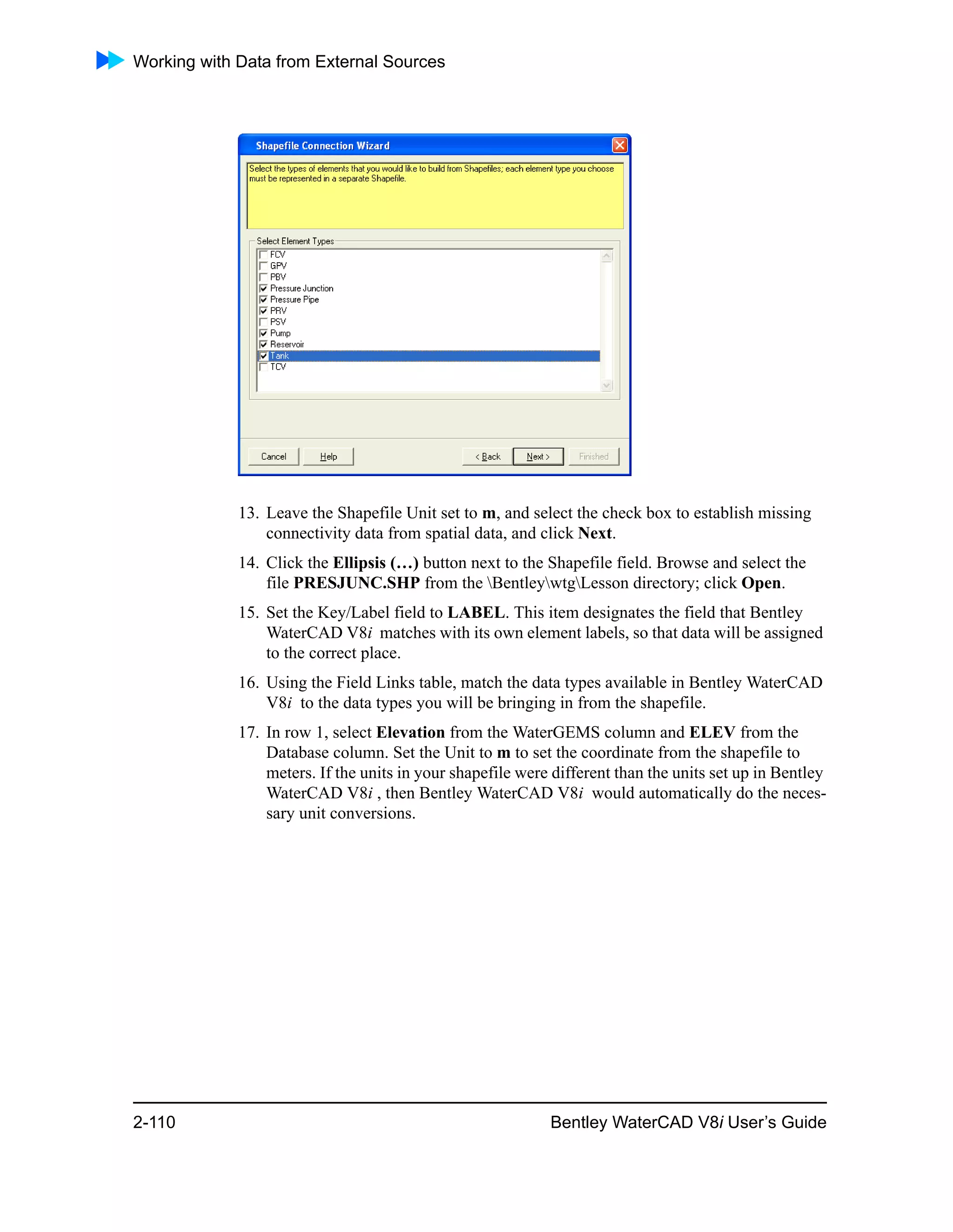 Working with Data from External Sources
2-110 Bentley WaterCAD V8i User’s Guide
13. Leave the Shapefile Unit set to m, and select the check box to establish missing
connectivity data from spatial data, and click Next.
14. Click the Ellipsis (…) button next to the Shapefile field. Browse and select the
file PRESJUNC.SHP from the BentleywtgLesson directory; click Open.
15. Set the Key/Label field to LABEL. This item designates the field that Bentley
WaterCAD V8i matches with its own element labels, so that data will be assigned
to the correct place.
16. Using the Field Links table, match the data types available in Bentley WaterCAD
V8i to the data types you will be bringing in from the shapefile.
17. In row 1, select Elevation from the WaterGEMS column and ELEV from the
Database column. Set the Unit to m to set the coordinate from the shapefile to
meters. If the units in your shapefile were different than the units set up in Bentley
WaterCAD V8i , then Bentley WaterCAD V8i would automatically do the neces-
sary unit conversions.
 