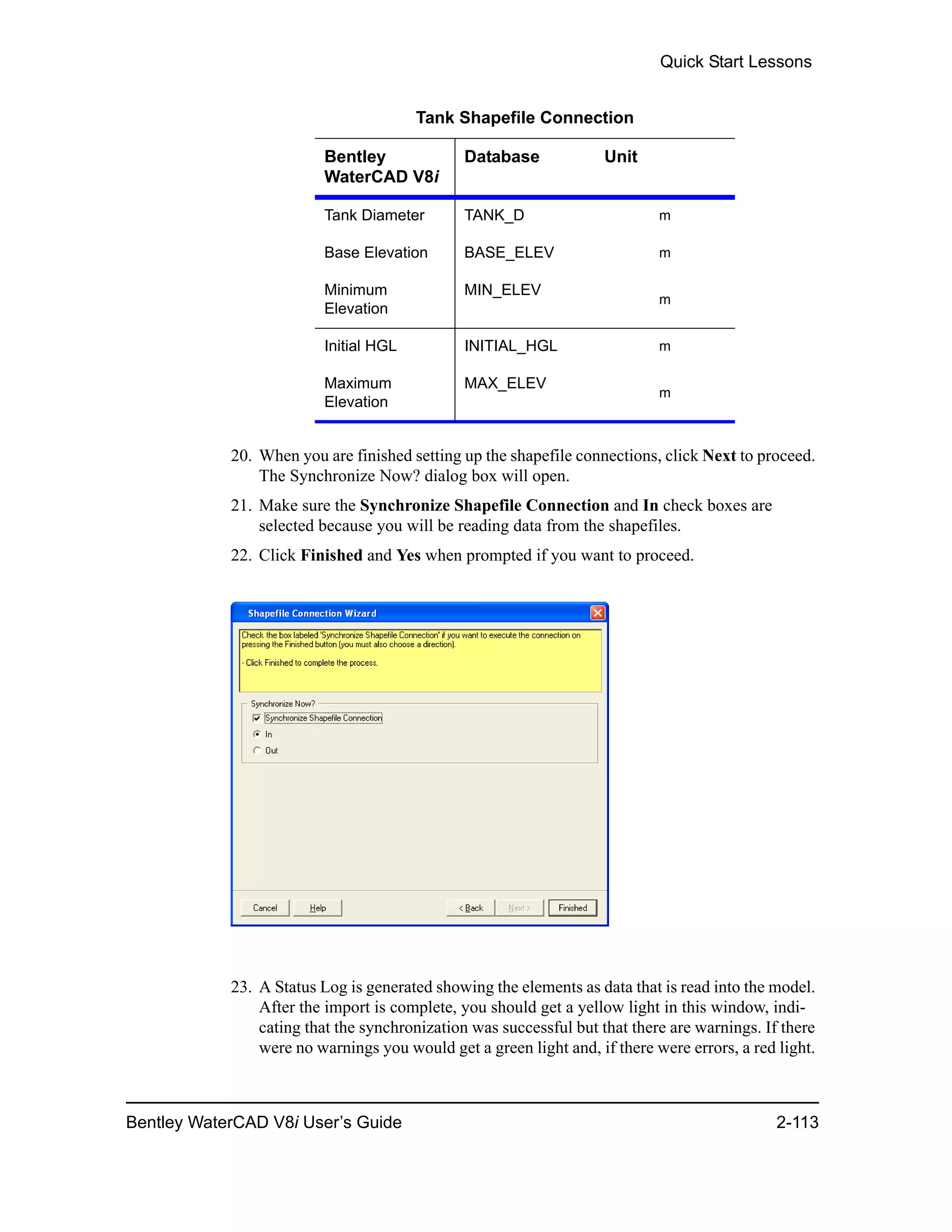Quick Start Lessons
Bentley WaterCAD V8i User’s Guide 2-113
20. When you are finished setting up the shapefile connections, click Next to proceed.
The Synchronize Now? dialog box will open.
21. Make sure the Synchronize Shapefile Connection and In check boxes are
selected because you will be reading data from the shapefiles.
22. Click Finished and Yes when prompted if you want to proceed.
23. A Status Log is generated showing the elements as data that is read into the model.
After the import is complete, you should get a yellow light in this window, indi-
cating that the synchronization was successful but that there are warnings. If there
were no warnings you would get a green light and, if there were errors, a red light.
Tank Shapefile Connection
Bentley
WaterCAD V8i
Database Unit
Tank Diameter TANK_D m
Base Elevation BASE_ELEV m
Minimum
Elevation
MIN_ELEV
m
Initial HGL INITIAL_HGL m
Maximum
Elevation
MAX_ELEV
m
 