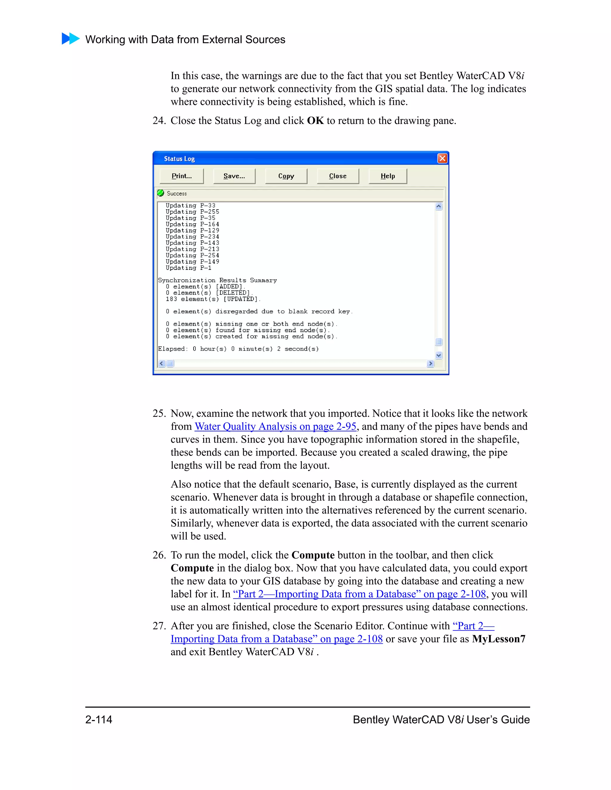 Working with Data from External Sources
2-114 Bentley WaterCAD V8i User’s Guide
In this case, the warnings are due to the fact that you set Bentley WaterCAD V8i
to generate our network connectivity from the GIS spatial data. The log indicates
where connectivity is being established, which is fine.
24. Close the Status Log and click OK to return to the drawing pane.
25. Now, examine the network that you imported. Notice that it looks like the network
from Water Quality Analysis on page 2-95, and many of the pipes have bends and
curves in them. Since you have topographic information stored in the shapefile,
these bends can be imported. Because you created a scaled drawing, the pipe
lengths will be read from the layout.
Also notice that the default scenario, Base, is currently displayed as the current
scenario. Whenever data is brought in through a database or shapefile connection,
it is automatically written into the alternatives referenced by the current scenario.
Similarly, whenever data is exported, the data associated with the current scenario
will be used.
26. To run the model, click the Compute button in the toolbar, and then click
Compute in the dialog box. Now that you have calculated data, you could export
the new data to your GIS database by going into the database and creating a new
label for it. In “Part 2—Importing Data from a Database” on page 2-108, you will
use an almost identical procedure to export pressures using database connections.
27. After you are finished, close the Scenario Editor. Continue with “Part 2—
Importing Data from a Database” on page 2-108 or save your file as MyLesson7
and exit Bentley WaterCAD V8i .
 