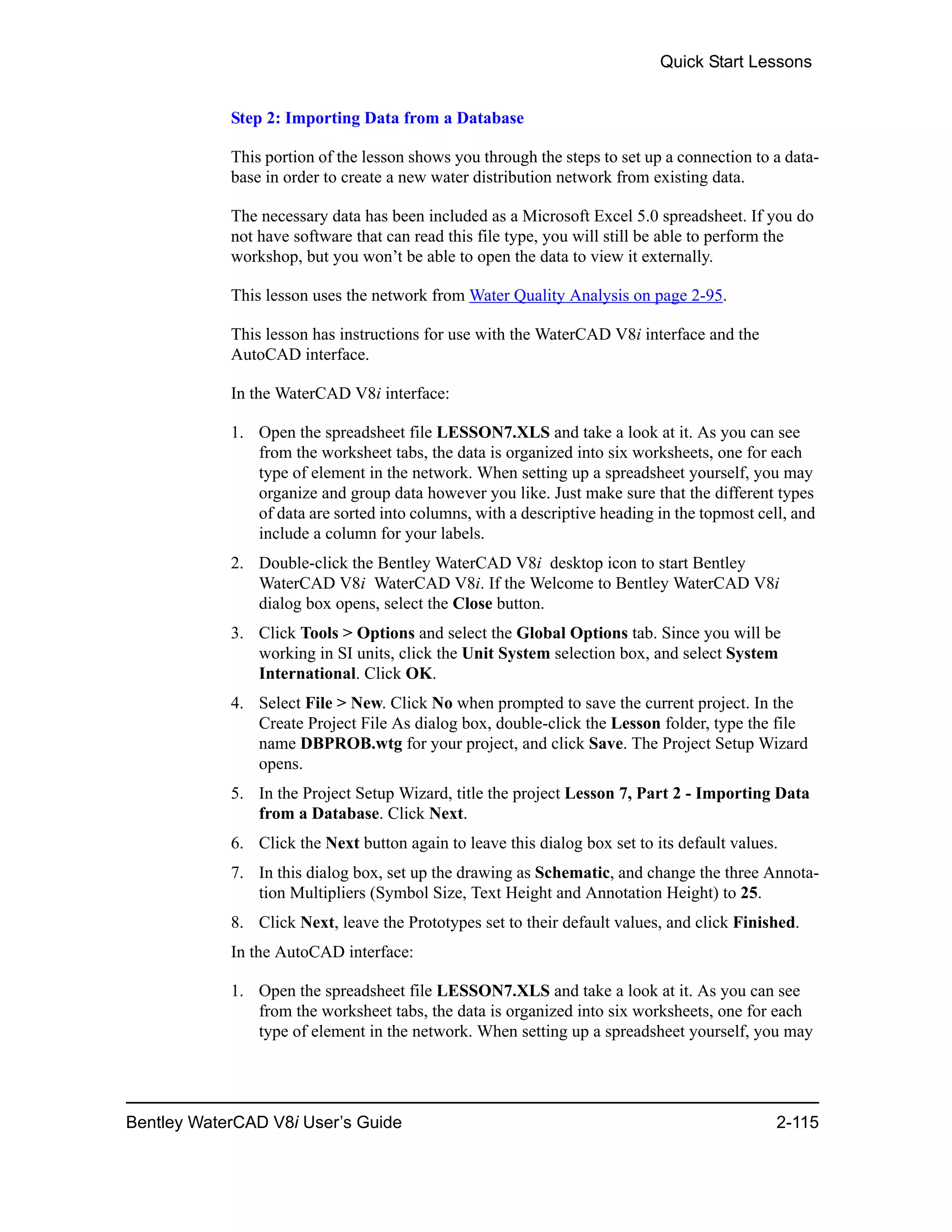 Quick Start Lessons
Bentley WaterCAD V8i User’s Guide 2-115
Step 2: Importing Data from a Database
This portion of the lesson shows you through the steps to set up a connection to a data-
base in order to create a new water distribution network from existing data.
The necessary data has been included as a Microsoft Excel 5.0 spreadsheet. If you do
not have software that can read this file type, you will still be able to perform the
workshop, but you won’t be able to open the data to view it externally.
This lesson uses the network from Water Quality Analysis on page 2-95.
This lesson has instructions for use with the WaterCAD V8i interface and the
AutoCAD interface.
In the WaterCAD V8i interface:
1. Open the spreadsheet file LESSON7.XLS and take a look at it. As you can see
from the worksheet tabs, the data is organized into six worksheets, one for each
type of element in the network. When setting up a spreadsheet yourself, you may
organize and group data however you like. Just make sure that the different types
of data are sorted into columns, with a descriptive heading in the topmost cell, and
include a column for your labels.
2. Double-click the Bentley WaterCAD V8i desktop icon to start Bentley
WaterCAD V8i WaterCAD V8i. If the Welcome to Bentley WaterCAD V8i
dialog box opens, select the Close button.
3. Click Tools > Options and select the Global Options tab. Since you will be
working in SI units, click the Unit System selection box, and select System
International. Click OK.
4. Select File > New. Click No when prompted to save the current project. In the
Create Project File As dialog box, double-click the Lesson folder, type the file
name DBPROB.wtg for your project, and click Save. The Project Setup Wizard
opens.
5. In the Project Setup Wizard, title the project Lesson 7, Part 2 - Importing Data
from a Database. Click Next.
6. Click the Next button again to leave this dialog box set to its default values.
7. In this dialog box, set up the drawing as Schematic, and change the three Annota-
tion Multipliers (Symbol Size, Text Height and Annotation Height) to 25.
8. Click Next, leave the Prototypes set to their default values, and click Finished.
In the AutoCAD interface:
1. Open the spreadsheet file LESSON7.XLS and take a look at it. As you can see
from the worksheet tabs, the data is organized into six worksheets, one for each
type of element in the network. When setting up a spreadsheet yourself, you may
 