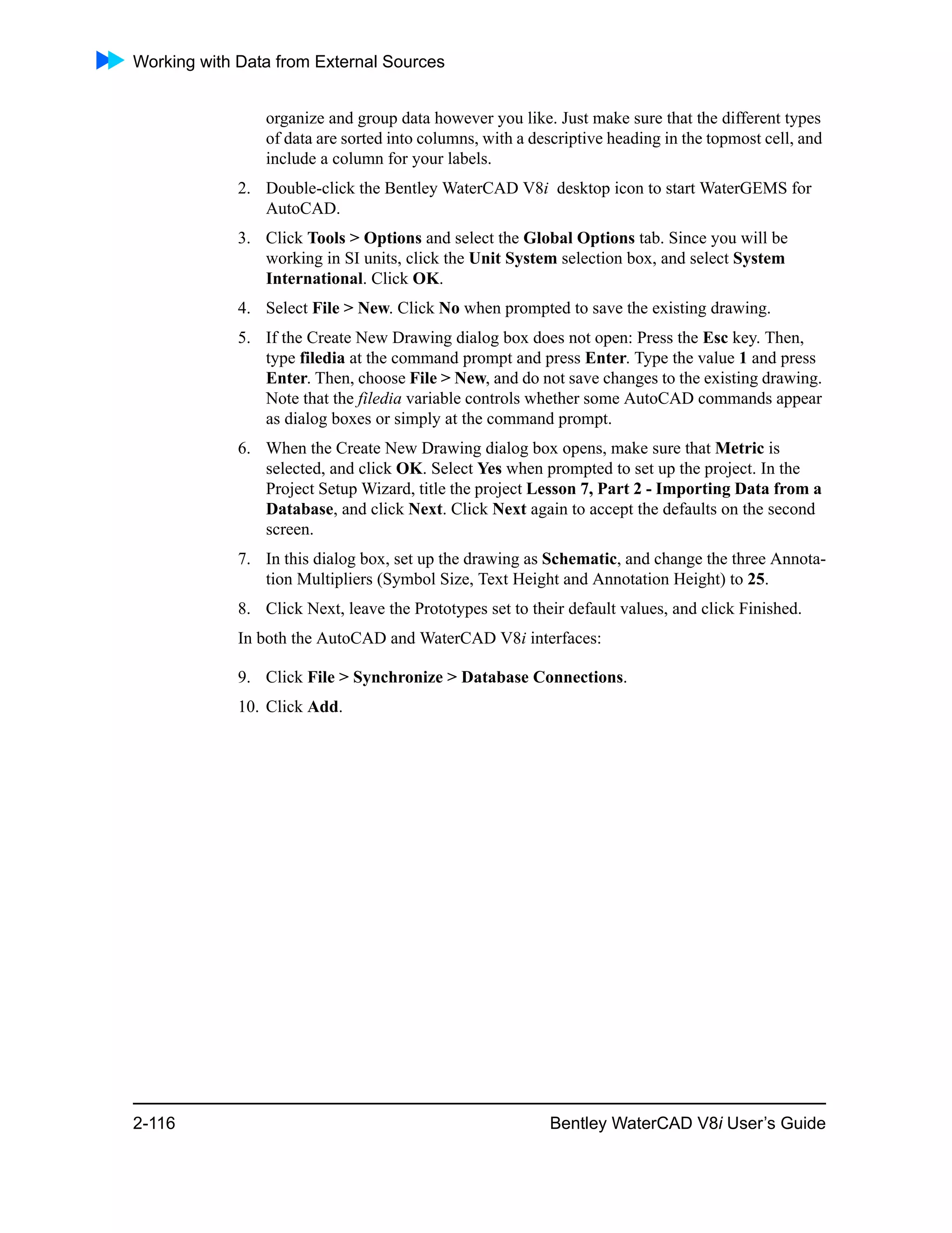 Working with Data from External Sources
2-116 Bentley WaterCAD V8i User’s Guide
organize and group data however you like. Just make sure that the different types
of data are sorted into columns, with a descriptive heading in the topmost cell, and
include a column for your labels.
2. Double-click the Bentley WaterCAD V8i desktop icon to start WaterGEMS for
AutoCAD.
3. Click Tools > Options and select the Global Options tab. Since you will be
working in SI units, click the Unit System selection box, and select System
International. Click OK.
4. Select File > New. Click No when prompted to save the existing drawing.
5. If the Create New Drawing dialog box does not open: Press the Esc key. Then,
type filedia at the command prompt and press Enter. Type the value 1 and press
Enter. Then, choose File > New, and do not save changes to the existing drawing.
Note that the filedia variable controls whether some AutoCAD commands appear
as dialog boxes or simply at the command prompt.
6. When the Create New Drawing dialog box opens, make sure that Metric is
selected, and click OK. Select Yes when prompted to set up the project. In the
Project Setup Wizard, title the project Lesson 7, Part 2 - Importing Data from a
Database, and click Next. Click Next again to accept the defaults on the second
screen.
7. In this dialog box, set up the drawing as Schematic, and change the three Annota-
tion Multipliers (Symbol Size, Text Height and Annotation Height) to 25.
8. Click Next, leave the Prototypes set to their default values, and click Finished.
In both the AutoCAD and WaterCAD V8i interfaces:
9. Click File > Synchronize > Database Connections.
10. Click Add.
 