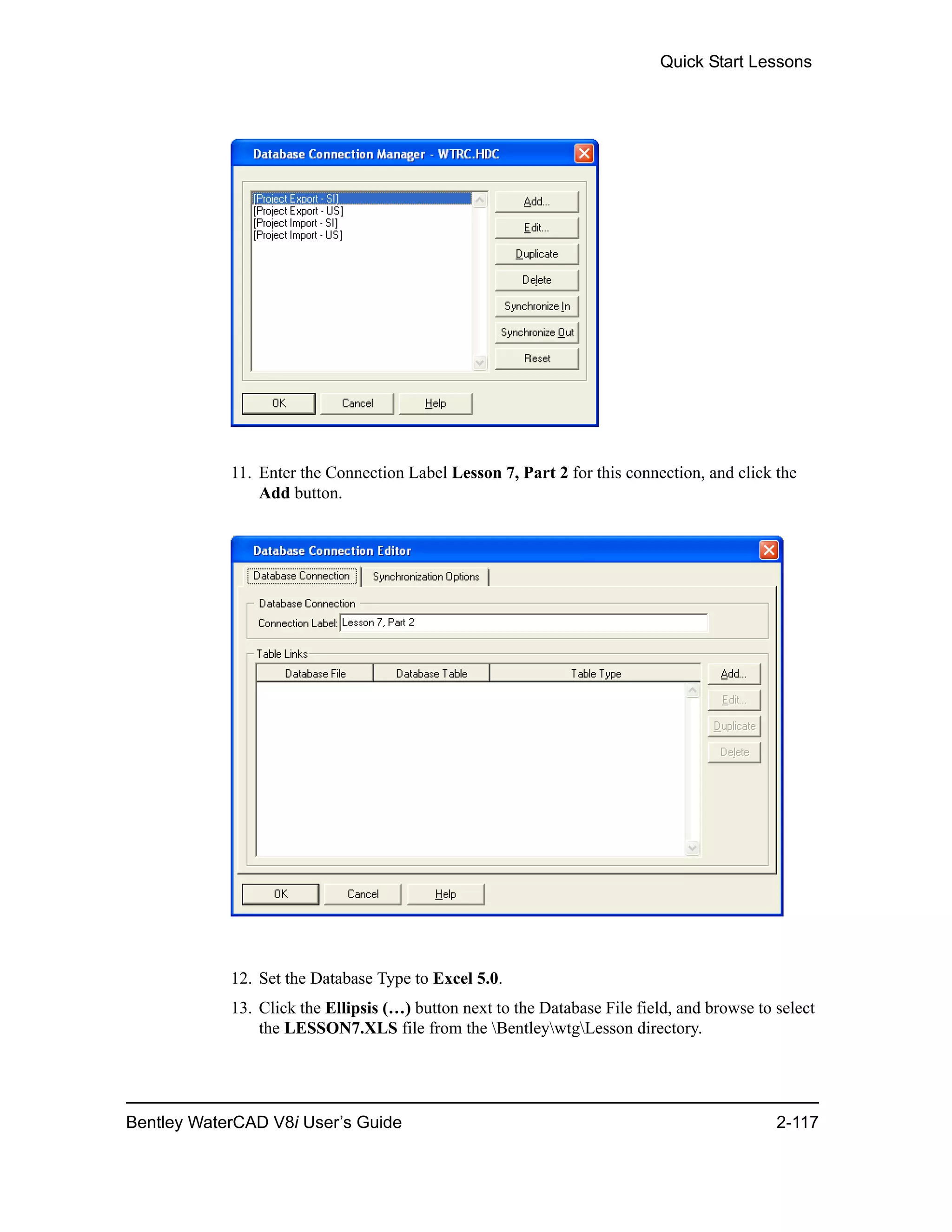 Quick Start Lessons
Bentley WaterCAD V8i User’s Guide 2-117
11. Enter the Connection Label Lesson 7, Part 2 for this connection, and click the
Add button.
12. Set the Database Type to Excel 5.0.
13. Click the Ellipsis (…) button next to the Database File field, and browse to select
the LESSON7.XLS file from the BentleywtgLesson directory.
 