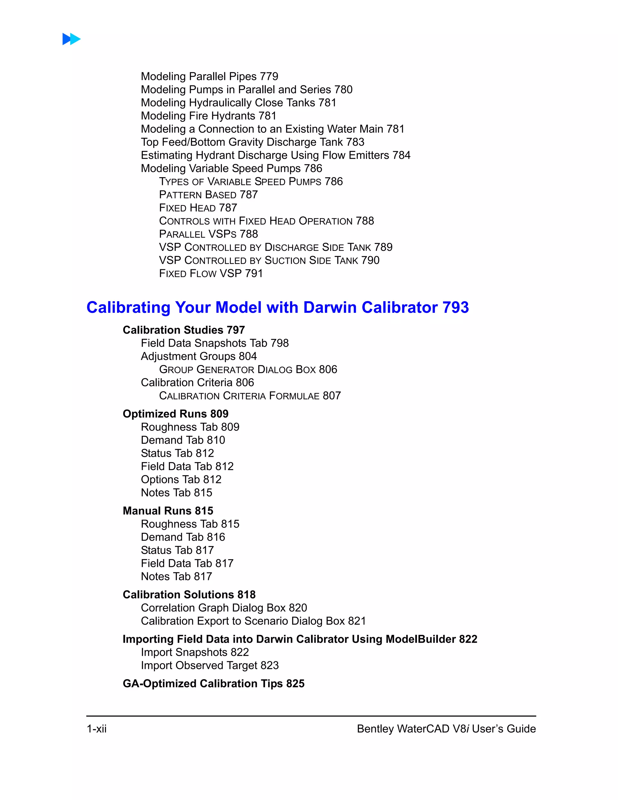 1-xii Bentley WaterCAD V8i User’s Guide
Modeling Parallel Pipes 779
Modeling Pumps in Parallel and Series 780
Modeling Hydraulically Close Tanks 781
Modeling Fire Hydrants 781
Modeling a Connection to an Existing Water Main 781
Top Feed/Bottom Gravity Discharge Tank 783
Estimating Hydrant Discharge Using Flow Emitters 784
Modeling Variable Speed Pumps 786
TYPES OF VARIABLE SPEED PUMPS 786
PATTERN BASED 787
FIXED HEAD 787
CONTROLS WITH FIXED HEAD OPERATION 788
PARALLEL VSPS 788
VSP CONTROLLED BY DISCHARGE SIDE TANK 789
VSP CONTROLLED BY SUCTION SIDE TANK 790
FIXED FLOW VSP 791
Calibrating Your Model with Darwin Calibrator 793
Calibration Studies 797
Field Data Snapshots Tab 798
Adjustment Groups 804
GROUP GENERATOR DIALOG BOX 806
Calibration Criteria 806
CALIBRATION CRITERIA FORMULAE 807
Optimized Runs 809
Roughness Tab 809
Demand Tab 810
Status Tab 812
Field Data Tab 812
Options Tab 812
Notes Tab 815
Manual Runs 815
Roughness Tab 815
Demand Tab 816
Status Tab 817
Field Data Tab 817
Notes Tab 817
Calibration Solutions 818
Correlation Graph Dialog Box 820
Calibration Export to Scenario Dialog Box 821
Importing Field Data into Darwin Calibrator Using ModelBuilder 822
Import Snapshots 822
Import Observed Target 823
GA-Optimized Calibration Tips 825
 