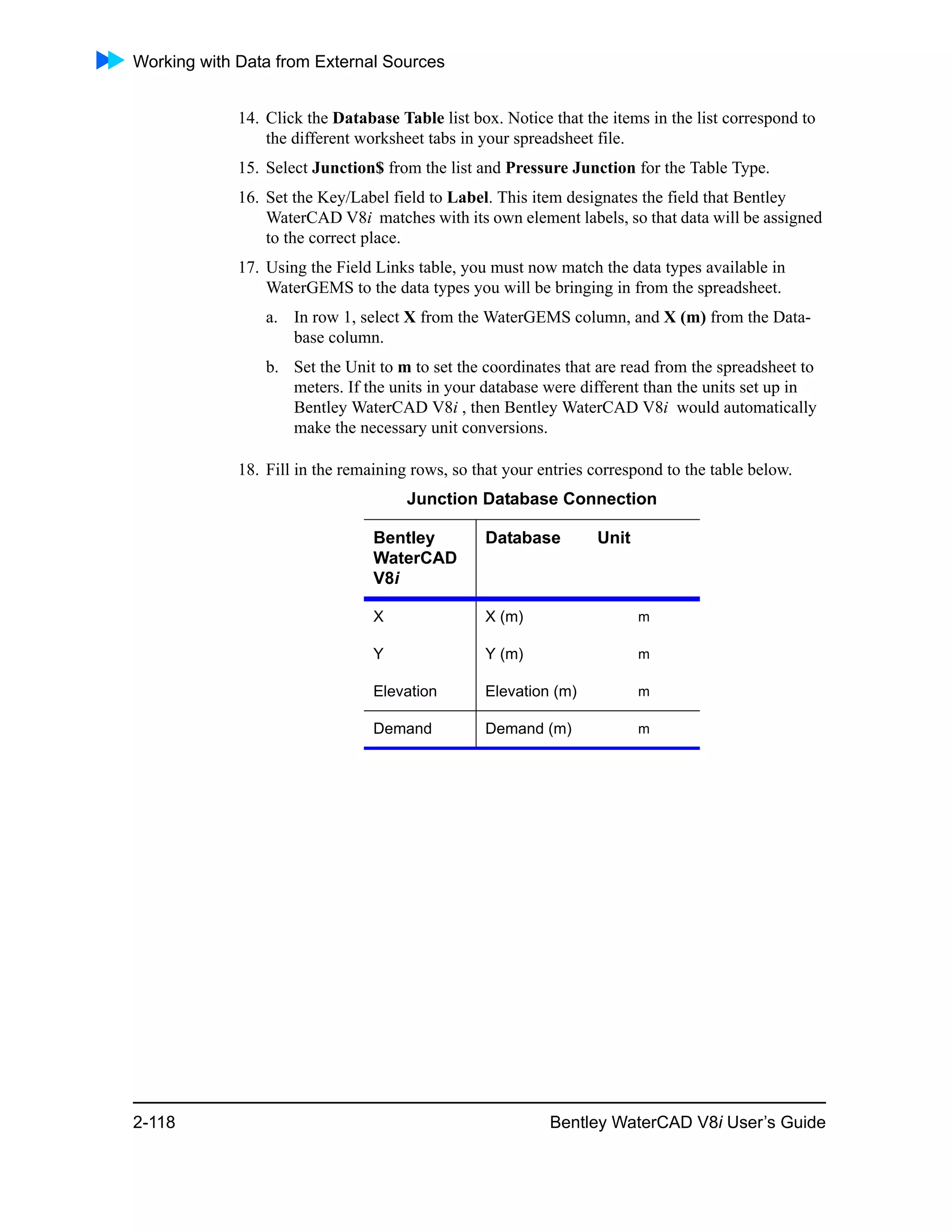Working with Data from External Sources
2-118 Bentley WaterCAD V8i User’s Guide
14. Click the Database Table list box. Notice that the items in the list correspond to
the different worksheet tabs in your spreadsheet file.
15. Select Junction$ from the list and Pressure Junction for the Table Type.
16. Set the Key/Label field to Label. This item designates the field that Bentley
WaterCAD V8i matches with its own element labels, so that data will be assigned
to the correct place.
17. Using the Field Links table, you must now match the data types available in
WaterGEMS to the data types you will be bringing in from the spreadsheet.
a. In row 1, select X from the WaterGEMS column, and X (m) from the Data-
base column.
b. Set the Unit to m to set the coordinates that are read from the spreadsheet to
meters. If the units in your database were different than the units set up in
Bentley WaterCAD V8i , then Bentley WaterCAD V8i would automatically
make the necessary unit conversions.
18. Fill in the remaining rows, so that your entries correspond to the table below.
Junction Database Connection
Bentley
WaterCAD
V8i
Database Unit
X X (m) m
Y Y (m) m
Elevation Elevation (m) m
Demand Demand (m) m
 