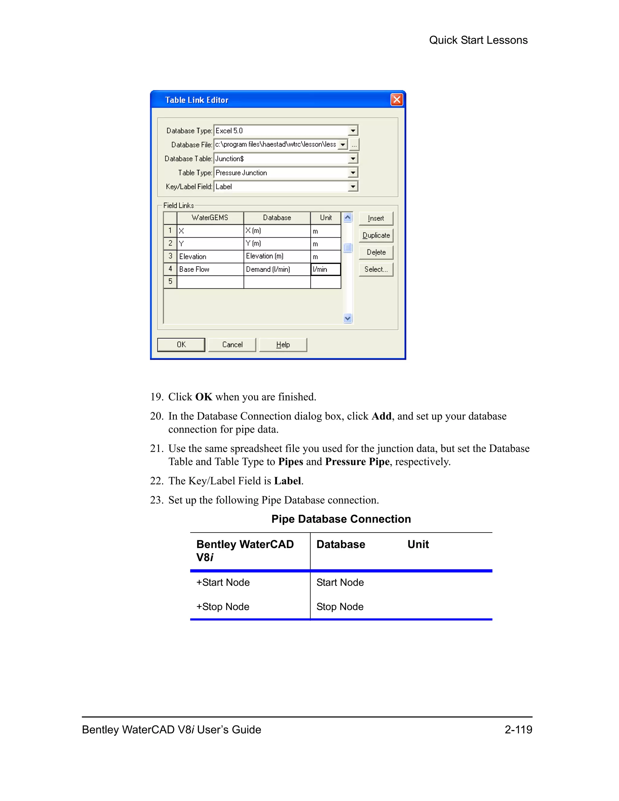 Quick Start Lessons
Bentley WaterCAD V8i User’s Guide 2-119
19. Click OK when you are finished.
20. In the Database Connection dialog box, click Add, and set up your database
connection for pipe data.
21. Use the same spreadsheet file you used for the junction data, but set the Database
Table and Table Type to Pipes and Pressure Pipe, respectively.
22. The Key/Label Field is Label.
23. Set up the following Pipe Database connection.
Pipe Database Connection
Bentley WaterCAD
V8i
Database Unit
+Start Node Start Node
+Stop Node Stop Node
 