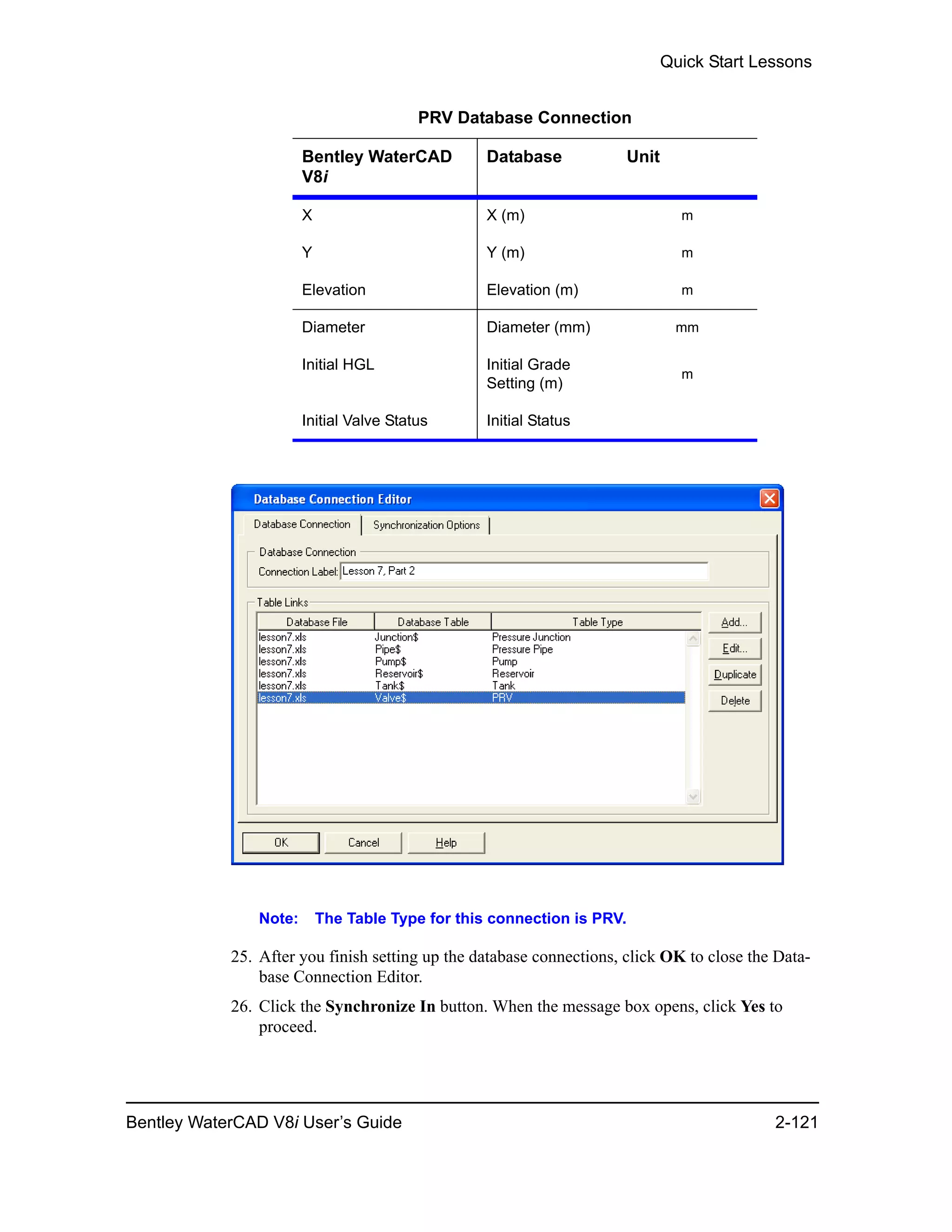 Quick Start Lessons
Bentley WaterCAD V8i User’s Guide 2-121
Note: The Table Type for this connection is PRV.
25. After you finish setting up the database connections, click OK to close the Data-
base Connection Editor.
26. Click the Synchronize In button. When the message box opens, click Yes to
proceed.
PRV Database Connection
Bentley WaterCAD
V8i
Database Unit
X X (m) m
Y Y (m) m
Elevation Elevation (m) m
Diameter Diameter (mm) mm
Initial HGL Initial Grade
Setting (m)
m
Initial Valve Status Initial Status
 