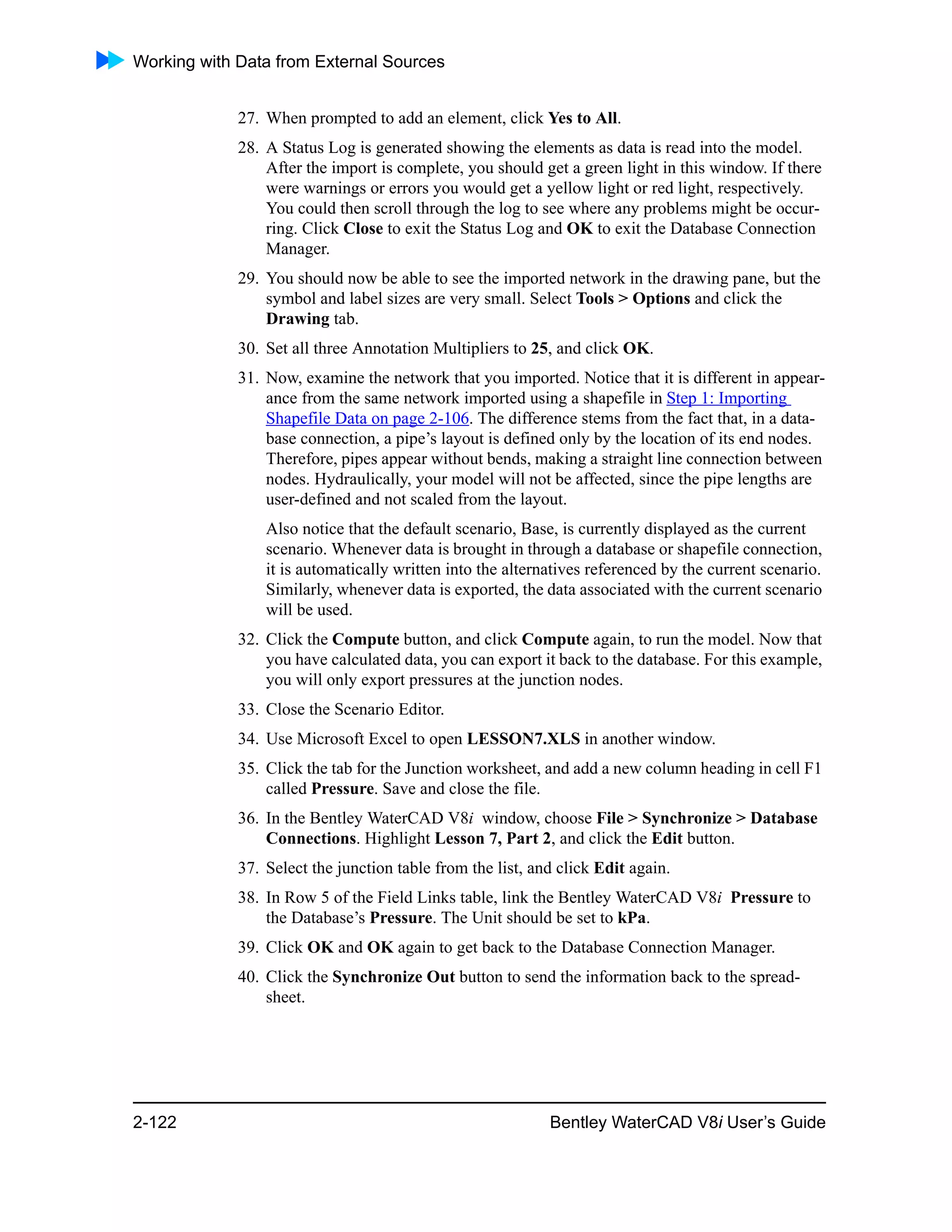 Working with Data from External Sources
2-122 Bentley WaterCAD V8i User’s Guide
27. When prompted to add an element, click Yes to All.
28. A Status Log is generated showing the elements as data is read into the model.
After the import is complete, you should get a green light in this window. If there
were warnings or errors you would get a yellow light or red light, respectively.
You could then scroll through the log to see where any problems might be occur-
ring. Click Close to exit the Status Log and OK to exit the Database Connection
Manager.
29. You should now be able to see the imported network in the drawing pane, but the
symbol and label sizes are very small. Select Tools > Options and click the
Drawing tab.
30. Set all three Annotation Multipliers to 25, and click OK.
31. Now, examine the network that you imported. Notice that it is different in appear-
ance from the same network imported using a shapefile in Step 1: Importing
Shapefile Data on page 2-106. The difference stems from the fact that, in a data-
base connection, a pipe’s layout is defined only by the location of its end nodes.
Therefore, pipes appear without bends, making a straight line connection between
nodes. Hydraulically, your model will not be affected, since the pipe lengths are
user-defined and not scaled from the layout.
Also notice that the default scenario, Base, is currently displayed as the current
scenario. Whenever data is brought in through a database or shapefile connection,
it is automatically written into the alternatives referenced by the current scenario.
Similarly, whenever data is exported, the data associated with the current scenario
will be used.
32. Click the Compute button, and click Compute again, to run the model. Now that
you have calculated data, you can export it back to the database. For this example,
you will only export pressures at the junction nodes.
33. Close the Scenario Editor.
34. Use Microsoft Excel to open LESSON7.XLS in another window.
35. Click the tab for the Junction worksheet, and add a new column heading in cell F1
called Pressure. Save and close the file.
36. In the Bentley WaterCAD V8i window, choose File > Synchronize > Database
Connections. Highlight Lesson 7, Part 2, and click the Edit button.
37. Select the junction table from the list, and click Edit again.
38. In Row 5 of the Field Links table, link the Bentley WaterCAD V8i Pressure to
the Database’s Pressure. The Unit should be set to kPa.
39. Click OK and OK again to get back to the Database Connection Manager.
40. Click the Synchronize Out button to send the information back to the spread-
sheet.
 