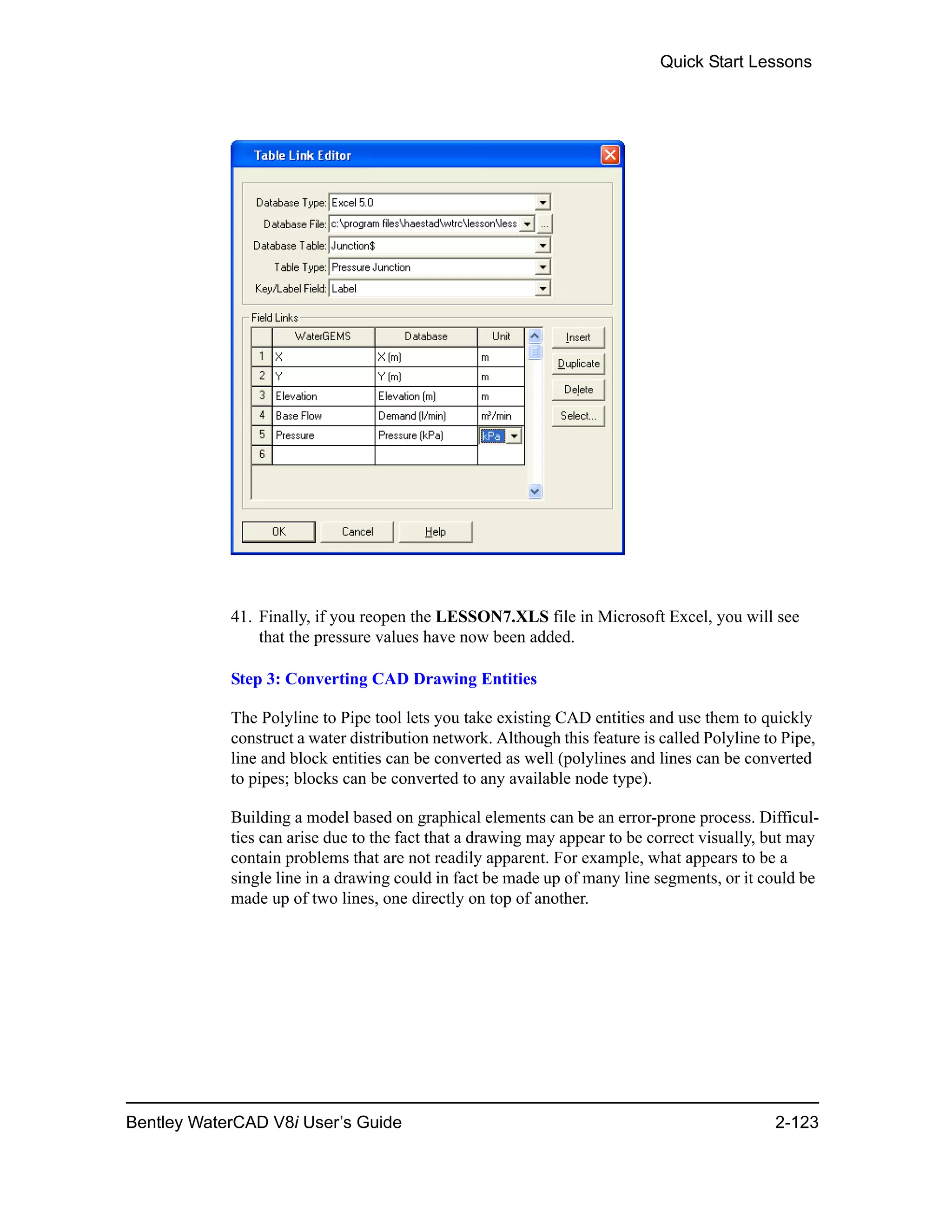 Quick Start Lessons
Bentley WaterCAD V8i User’s Guide 2-123
41. Finally, if you reopen the LESSON7.XLS file in Microsoft Excel, you will see
that the pressure values have now been added.
Step 3: Converting CAD Drawing Entities
The Polyline to Pipe tool lets you take existing CAD entities and use them to quickly
construct a water distribution network. Although this feature is called Polyline to Pipe,
line and block entities can be converted as well (polylines and lines can be converted
to pipes; blocks can be converted to any available node type).
Building a model based on graphical elements can be an error-prone process. Difficul-
ties can arise due to the fact that a drawing may appear to be correct visually, but may
contain problems that are not readily apparent. For example, what appears to be a
single line in a drawing could in fact be made up of many line segments, or it could be
made up of two lines, one directly on top of another.
 