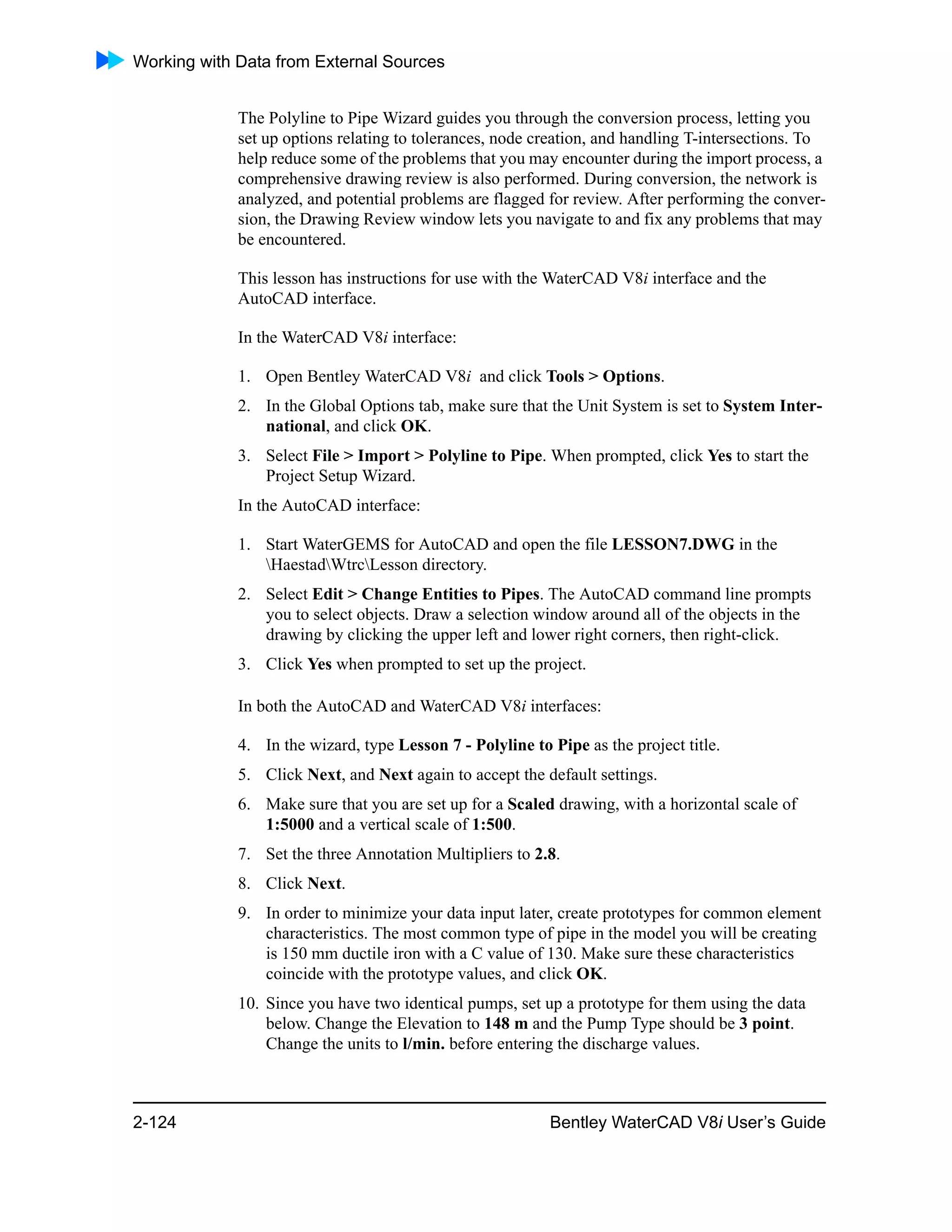 Working with Data from External Sources
2-124 Bentley WaterCAD V8i User’s Guide
The Polyline to Pipe Wizard guides you through the conversion process, letting you
set up options relating to tolerances, node creation, and handling T-intersections. To
help reduce some of the problems that you may encounter during the import process, a
comprehensive drawing review is also performed. During conversion, the network is
analyzed, and potential problems are flagged for review. After performing the conver-
sion, the Drawing Review window lets you navigate to and fix any problems that may
be encountered.
This lesson has instructions for use with the WaterCAD V8i interface and the
AutoCAD interface.
In the WaterCAD V8i interface:
1. Open Bentley WaterCAD V8i and click Tools > Options.
2. In the Global Options tab, make sure that the Unit System is set to System Inter-
national, and click OK.
3. Select File > Import > Polyline to Pipe. When prompted, click Yes to start the
Project Setup Wizard.
In the AutoCAD interface:
1. Start WaterGEMS for AutoCAD and open the file LESSON7.DWG in the
HaestadWtrcLesson directory.
2. Select Edit > Change Entities to Pipes. The AutoCAD command line prompts
you to select objects. Draw a selection window around all of the objects in the
drawing by clicking the upper left and lower right corners, then right-click.
3. Click Yes when prompted to set up the project.
In both the AutoCAD and WaterCAD V8i interfaces:
4. In the wizard, type Lesson 7 - Polyline to Pipe as the project title.
5. Click Next, and Next again to accept the default settings.
6. Make sure that you are set up for a Scaled drawing, with a horizontal scale of
1:5000 and a vertical scale of 1:500.
7. Set the three Annotation Multipliers to 2.8.
8. Click Next.
9. In order to minimize your data input later, create prototypes for common element
characteristics. The most common type of pipe in the model you will be creating
is 150 mm ductile iron with a C value of 130. Make sure these characteristics
coincide with the prototype values, and click OK.
10. Since you have two identical pumps, set up a prototype for them using the data
below. Change the Elevation to 148 m and the Pump Type should be 3 point.
Change the units to l/min. before entering the discharge values.
 