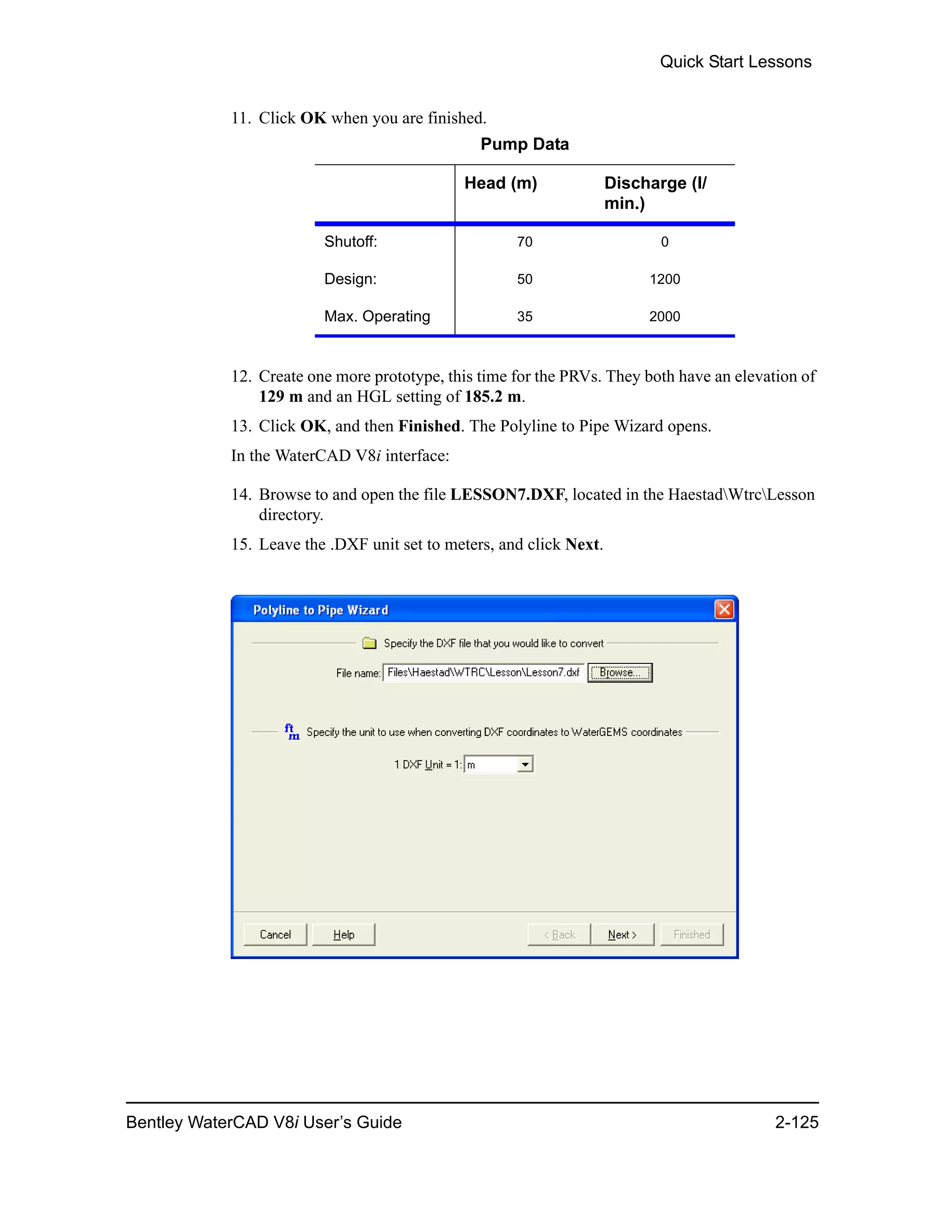 Quick Start Lessons
Bentley WaterCAD V8i User’s Guide 2-125
11. Click OK when you are finished.
12. Create one more prototype, this time for the PRVs. They both have an elevation of
129 m and an HGL setting of 185.2 m.
13. Click OK, and then Finished. The Polyline to Pipe Wizard opens.
In the WaterCAD V8i interface:
14. Browse to and open the file LESSON7.DXF, located in the HaestadWtrcLesson
directory.
15. Leave the .DXF unit set to meters, and click Next.
Pump Data
Head (m) Discharge (l/
min.)
Shutoff: 70 0
Design: 50 1200
Max. Operating 35 2000
 