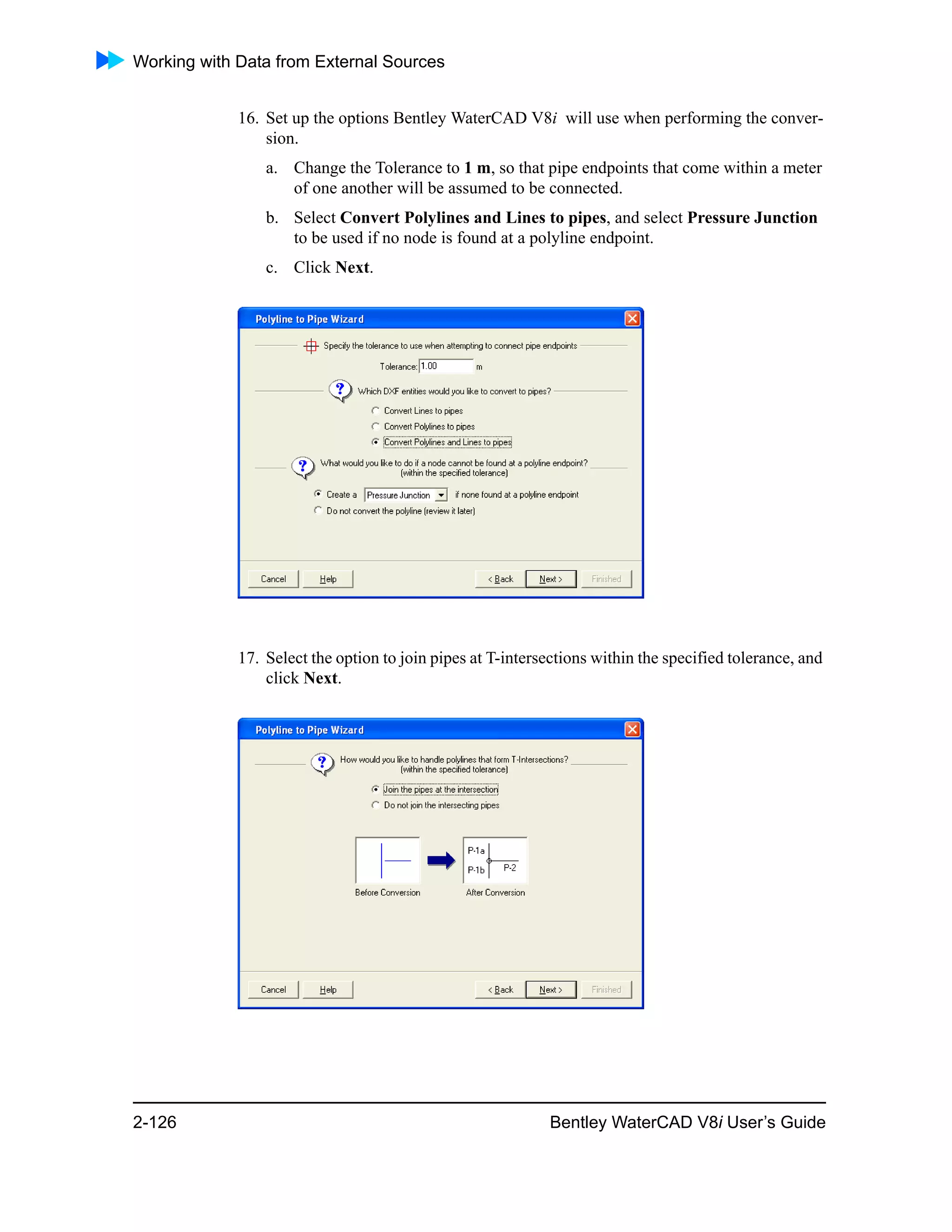 Working with Data from External Sources
2-126 Bentley WaterCAD V8i User’s Guide
16. Set up the options Bentley WaterCAD V8i will use when performing the conver-
sion.
a. Change the Tolerance to 1 m, so that pipe endpoints that come within a meter
of one another will be assumed to be connected.
b. Select Convert Polylines and Lines to pipes, and select Pressure Junction
to be used if no node is found at a polyline endpoint.
c. Click Next.
17. Select the option to join pipes at T-intersections within the specified tolerance, and
click Next.
 