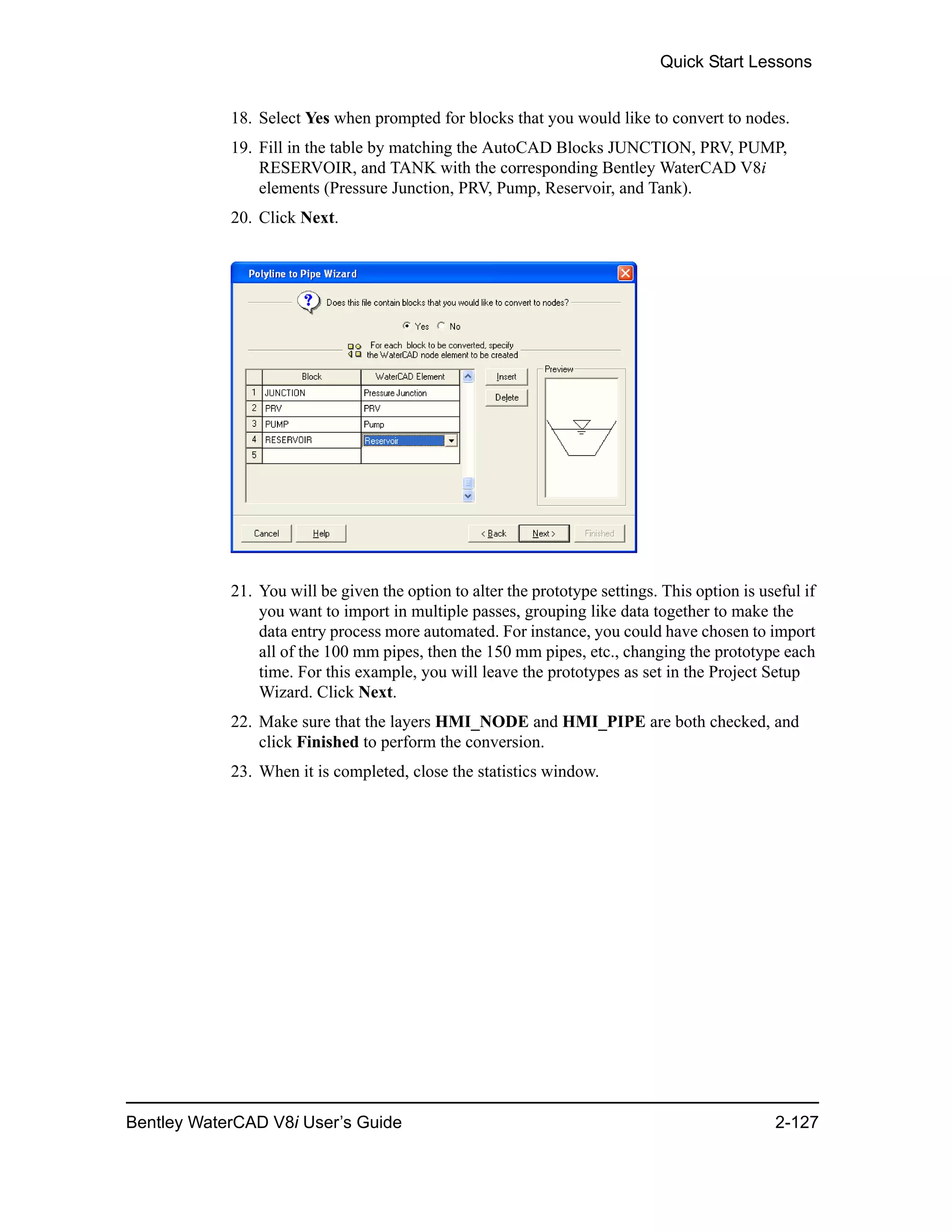 Quick Start Lessons
Bentley WaterCAD V8i User’s Guide 2-127
18. Select Yes when prompted for blocks that you would like to convert to nodes.
19. Fill in the table by matching the AutoCAD Blocks JUNCTION, PRV, PUMP,
RESERVOIR, and TANK with the corresponding Bentley WaterCAD V8i
elements (Pressure Junction, PRV, Pump, Reservoir, and Tank).
20. Click Next.
21. You will be given the option to alter the prototype settings. This option is useful if
you want to import in multiple passes, grouping like data together to make the
data entry process more automated. For instance, you could have chosen to import
all of the 100 mm pipes, then the 150 mm pipes, etc., changing the prototype each
time. For this example, you will leave the prototypes as set in the Project Setup
Wizard. Click Next.
22. Make sure that the layers HMI_NODE and HMI_PIPE are both checked, and
click Finished to perform the conversion.
23. When it is completed, close the statistics window.
 