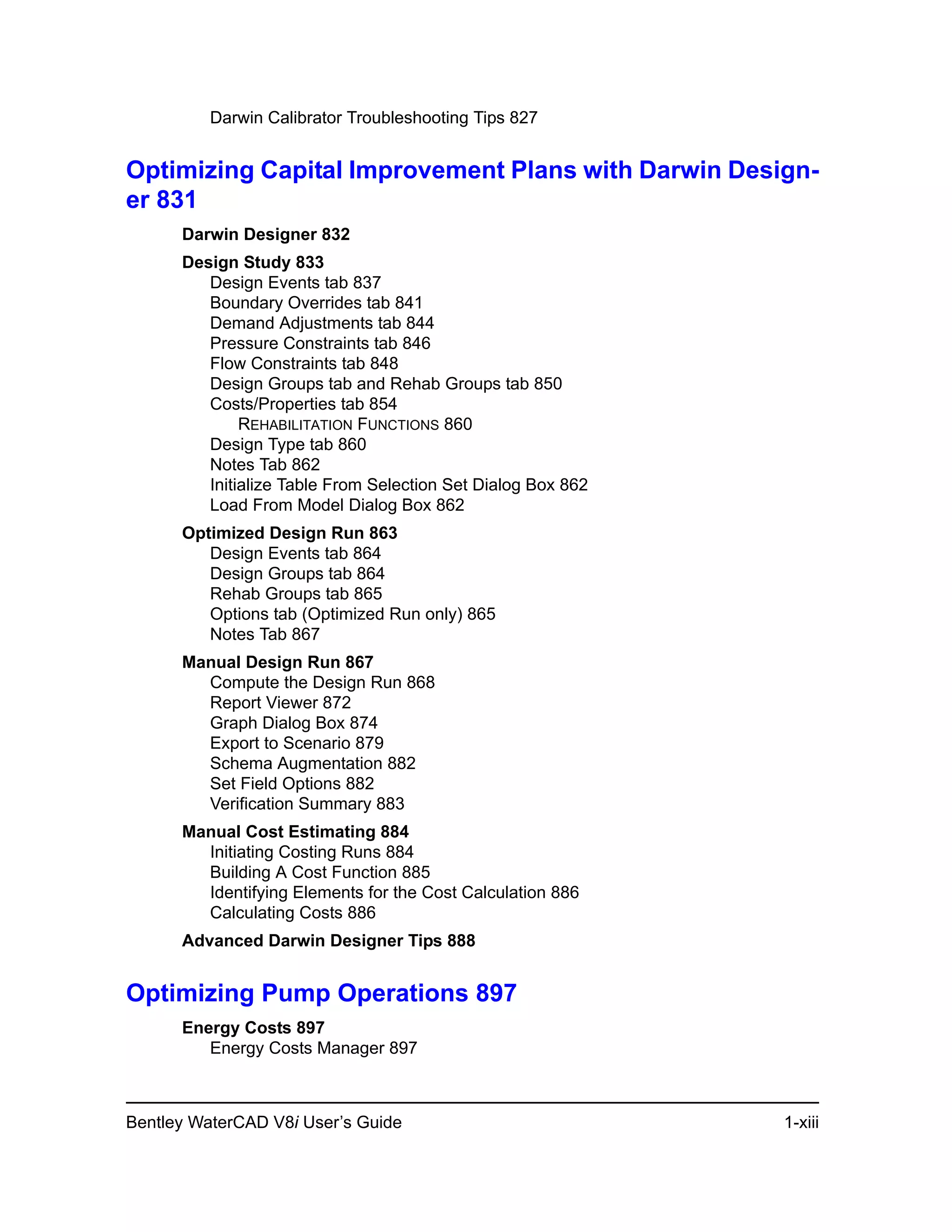 Bentley WaterCAD V8i User’s Guide 1-xiii
Darwin Calibrator Troubleshooting Tips 827
Optimizing Capital Improvement Plans with Darwin Design-
er 831
Darwin Designer 832
Design Study 833
Design Events tab 837
Boundary Overrides tab 841
Demand Adjustments tab 844
Pressure Constraints tab 846
Flow Constraints tab 848
Design Groups tab and Rehab Groups tab 850
Costs/Properties tab 854
REHABILITATION FUNCTIONS 860
Design Type tab 860
Notes Tab 862
Initialize Table From Selection Set Dialog Box 862
Load From Model Dialog Box 862
Optimized Design Run 863
Design Events tab 864
Design Groups tab 864
Rehab Groups tab 865
Options tab (Optimized Run only) 865
Notes Tab 867
Manual Design Run 867
Compute the Design Run 868
Report Viewer 872
Graph Dialog Box 874
Export to Scenario 879
Schema Augmentation 882
Set Field Options 882
Verification Summary 883
Manual Cost Estimating 884
Initiating Costing Runs 884
Building A Cost Function 885
Identifying Elements for the Cost Calculation 886
Calculating Costs 886
Advanced Darwin Designer Tips 888
Optimizing Pump Operations 897
Energy Costs 897
Energy Costs Manager 897
 