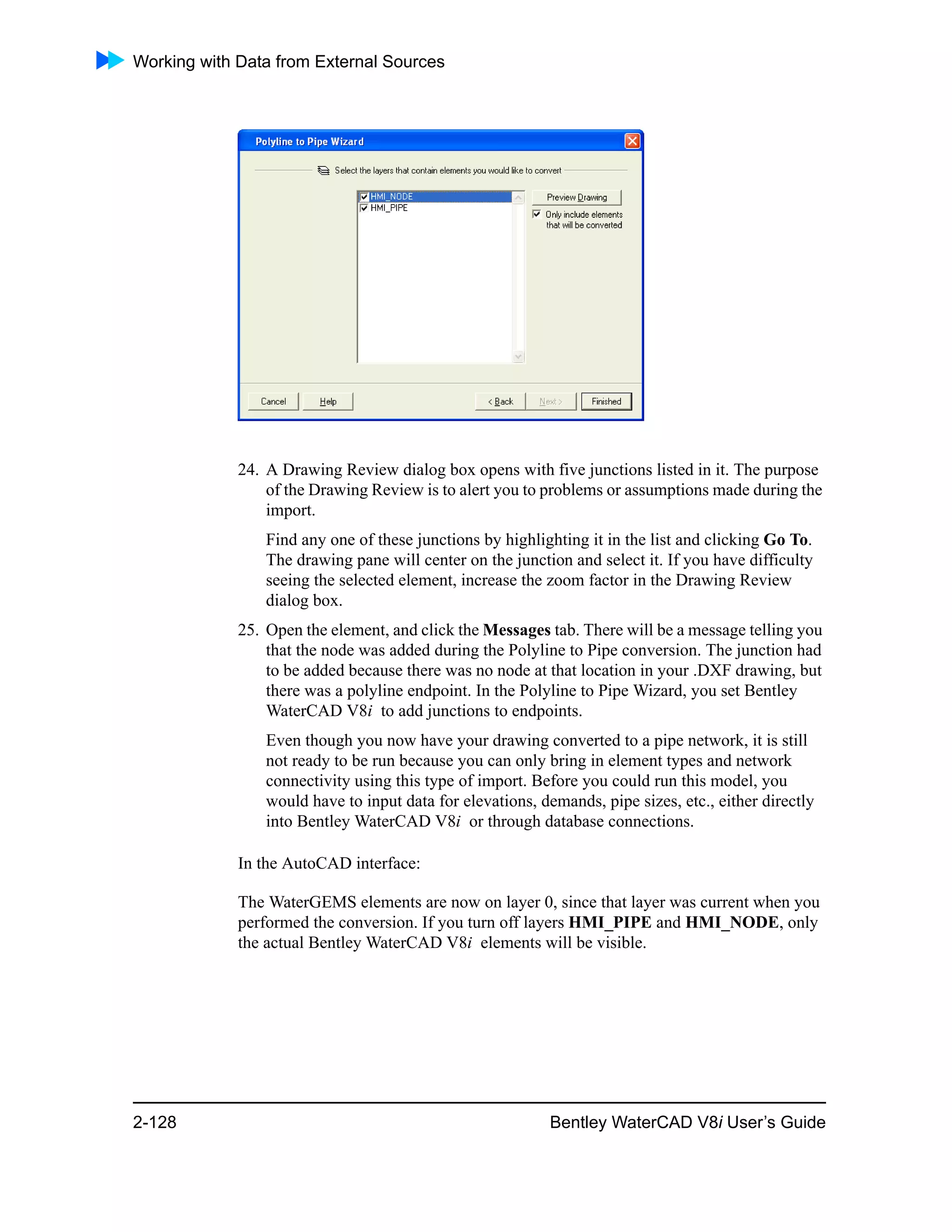 Working with Data from External Sources
2-128 Bentley WaterCAD V8i User’s Guide
24. A Drawing Review dialog box opens with five junctions listed in it. The purpose
of the Drawing Review is to alert you to problems or assumptions made during the
import.
Find any one of these junctions by highlighting it in the list and clicking Go To.
The drawing pane will center on the junction and select it. If you have difficulty
seeing the selected element, increase the zoom factor in the Drawing Review
dialog box.
25. Open the element, and click the Messages tab. There will be a message telling you
that the node was added during the Polyline to Pipe conversion. The junction had
to be added because there was no node at that location in your .DXF drawing, but
there was a polyline endpoint. In the Polyline to Pipe Wizard, you set Bentley
WaterCAD V8i to add junctions to endpoints.
Even though you now have your drawing converted to a pipe network, it is still
not ready to be run because you can only bring in element types and network
connectivity using this type of import. Before you could run this model, you
would have to input data for elevations, demands, pipe sizes, etc., either directly
into Bentley WaterCAD V8i or through database connections.
In the AutoCAD interface:
The WaterGEMS elements are now on layer 0, since that layer was current when you
performed the conversion. If you turn off layers HMI_PIPE and HMI_NODE, only
the actual Bentley WaterCAD V8i elements will be visible.
 