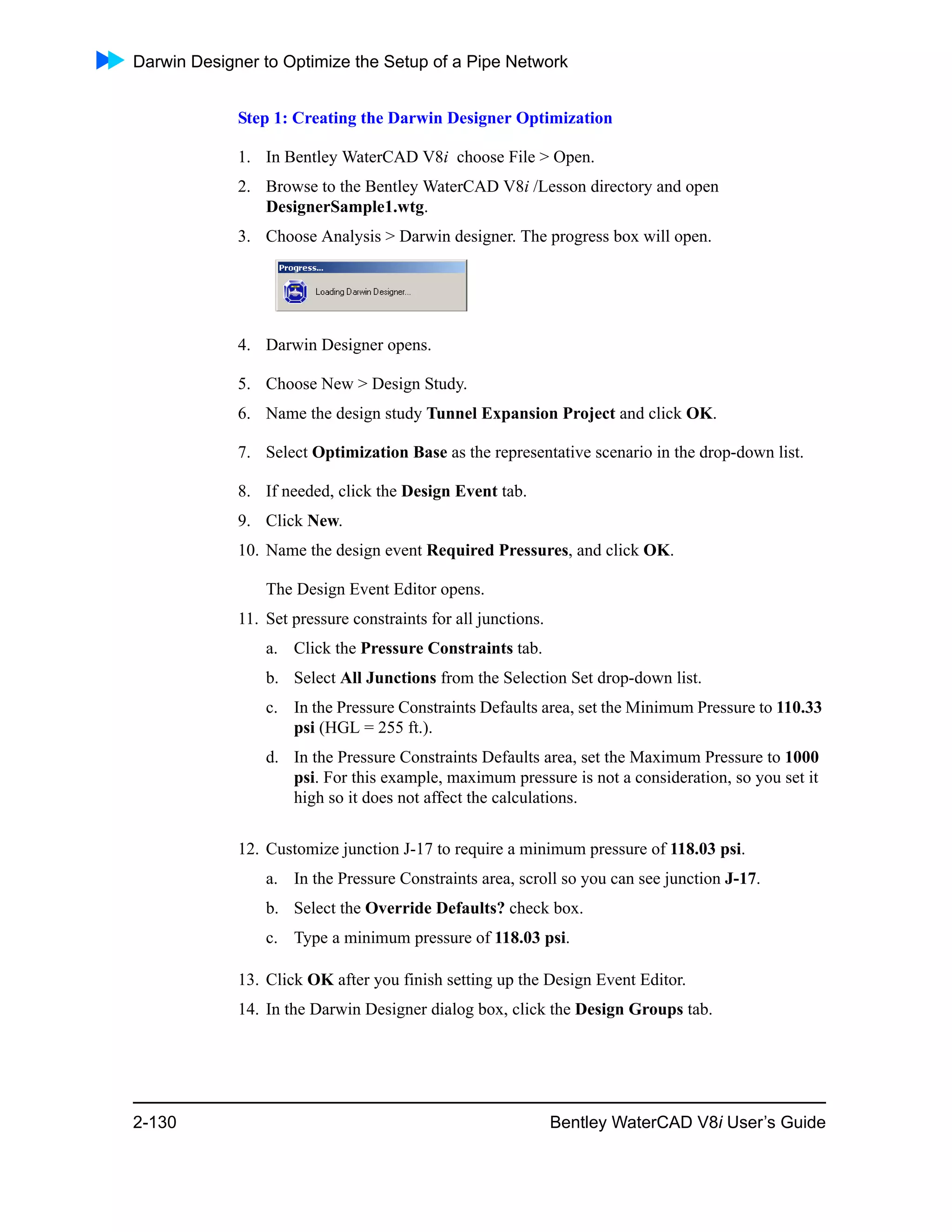 Darwin Designer to Optimize the Setup of a Pipe Network
2-130 Bentley WaterCAD V8i User’s Guide
Step 1: Creating the Darwin Designer Optimization
1. In Bentley WaterCAD V8i choose File > Open.
2. Browse to the Bentley WaterCAD V8i /Lesson directory and open
DesignerSample1.wtg.
3. Choose Analysis > Darwin designer. The progress box will open.
4. Darwin Designer opens.
5. Choose New > Design Study.
6. Name the design study Tunnel Expansion Project and click OK.
7. Select Optimization Base as the representative scenario in the drop-down list.
8. If needed, click the Design Event tab.
9. Click New.
10. Name the design event Required Pressures, and click OK.
The Design Event Editor opens.
11. Set pressure constraints for all junctions.
a. Click the Pressure Constraints tab.
b. Select All Junctions from the Selection Set drop-down list.
c. In the Pressure Constraints Defaults area, set the Minimum Pressure to 110.33
psi (HGL = 255 ft.).
d. In the Pressure Constraints Defaults area, set the Maximum Pressure to 1000
psi. For this example, maximum pressure is not a consideration, so you set it
high so it does not affect the calculations.
12. Customize junction J-17 to require a minimum pressure of 118.03 psi.
a. In the Pressure Constraints area, scroll so you can see junction J-17.
b. Select the Override Defaults? check box.
c. Type a minimum pressure of 118.03 psi.
13. Click OK after you finish setting up the Design Event Editor.
14. In the Darwin Designer dialog box, click the Design Groups tab.
 