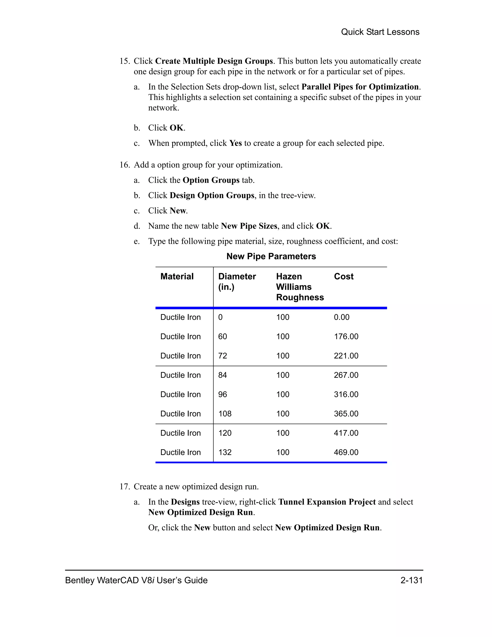 Quick Start Lessons
Bentley WaterCAD V8i User’s Guide 2-131
15. Click Create Multiple Design Groups. This button lets you automatically create
one design group for each pipe in the network or for a particular set of pipes.
a. In the Selection Sets drop-down list, select Parallel Pipes for Optimization.
This highlights a selection set containing a specific subset of the pipes in your
network.
b. Click OK.
c. When prompted, click Yes to create a group for each selected pipe.
16. Add a option group for your optimization.
a. Click the Option Groups tab.
b. Click Design Option Groups, in the tree-view.
c. Click New.
d. Name the new table New Pipe Sizes, and click OK.
e. Type the following pipe material, size, roughness coefficient, and cost:
17. Create a new optimized design run.
a. In the Designs tree-view, right-click Tunnel Expansion Project and select
New Optimized Design Run.
Or, click the New button and select New Optimized Design Run.
New Pipe Parameters
Material Diameter
(in.)
Hazen
Williams
Roughness
Cost
Ductile Iron 0 100 0.00
Ductile Iron 60 100 176.00
Ductile Iron 72 100 221.00
Ductile Iron 84 100 267.00
Ductile Iron 96 100 316.00
Ductile Iron 108 100 365.00
Ductile Iron 120 100 417.00
Ductile Iron 132 100 469.00
 