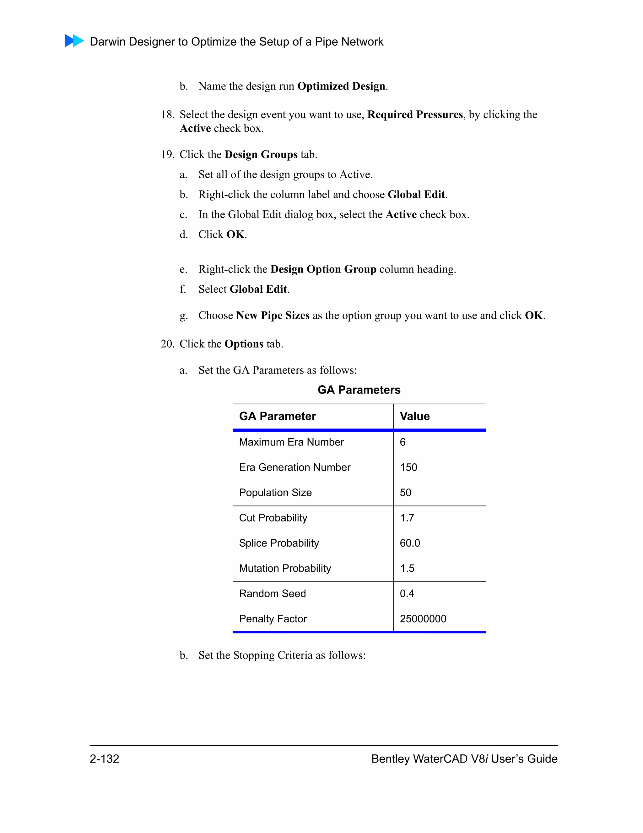 Darwin Designer to Optimize the Setup of a Pipe Network
2-132 Bentley WaterCAD V8i User’s Guide
b. Name the design run Optimized Design.
18. Select the design event you want to use, Required Pressures, by clicking the
Active check box.
19. Click the Design Groups tab.
a. Set all of the design groups to Active.
b. Right-click the column label and choose Global Edit.
c. In the Global Edit dialog box, select the Active check box.
d. Click OK.
e. Right-click the Design Option Group column heading.
f. Select Global Edit.
g. Choose New Pipe Sizes as the option group you want to use and click OK.
20. Click the Options tab.
a. Set the GA Parameters as follows:
b. Set the Stopping Criteria as follows:
GA Parameters
GA Parameter Value
Maximum Era Number 6
Era Generation Number 150
Population Size 50
Cut Probability 1.7
Splice Probability 60.0
Mutation Probability 1.5
Random Seed 0.4
Penalty Factor 25000000
 