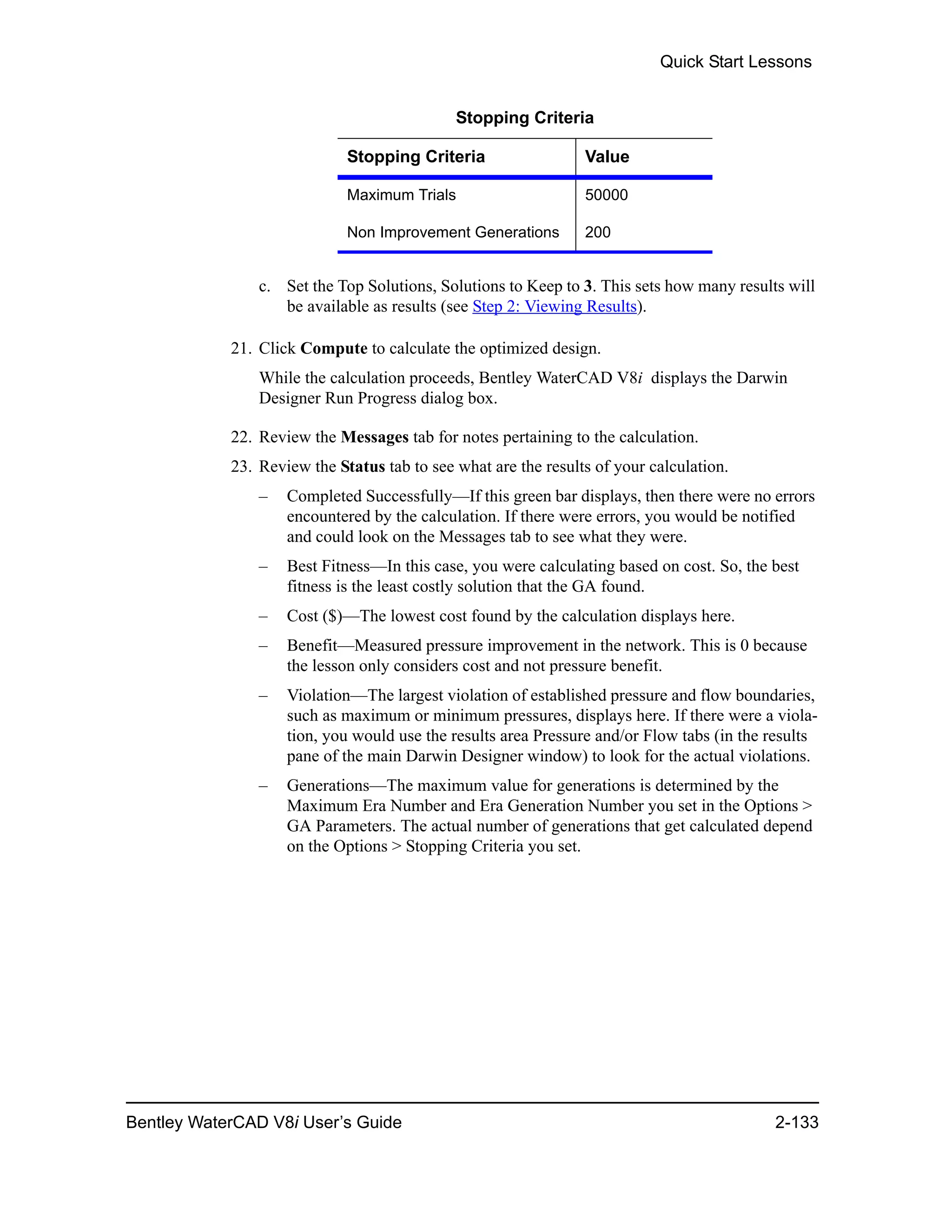 Quick Start Lessons
Bentley WaterCAD V8i User’s Guide 2-133
c. Set the Top Solutions, Solutions to Keep to 3. This sets how many results will
be available as results (see Step 2: Viewing Results).
21. Click Compute to calculate the optimized design.
While the calculation proceeds, Bentley WaterCAD V8i displays the Darwin
Designer Run Progress dialog box.
22. Review the Messages tab for notes pertaining to the calculation.
23. Review the Status tab to see what are the results of your calculation.
– Completed Successfully—If this green bar displays, then there were no errors
encountered by the calculation. If there were errors, you would be notified
and could look on the Messages tab to see what they were.
– Best Fitness—In this case, you were calculating based on cost. So, the best
fitness is the least costly solution that the GA found.
– Cost ($)—The lowest cost found by the calculation displays here.
– Benefit—Measured pressure improvement in the network. This is 0 because
the lesson only considers cost and not pressure benefit.
– Violation—The largest violation of established pressure and flow boundaries,
such as maximum or minimum pressures, displays here. If there were a viola-
tion, you would use the results area Pressure and/or Flow tabs (in the results
pane of the main Darwin Designer window) to look for the actual violations.
– Generations—The maximum value for generations is determined by the
Maximum Era Number and Era Generation Number you set in the Options >
GA Parameters. The actual number of generations that get calculated depend
on the Options > Stopping Criteria you set.
Stopping Criteria
Stopping Criteria Value
Maximum Trials 50000
Non Improvement Generations 200
 