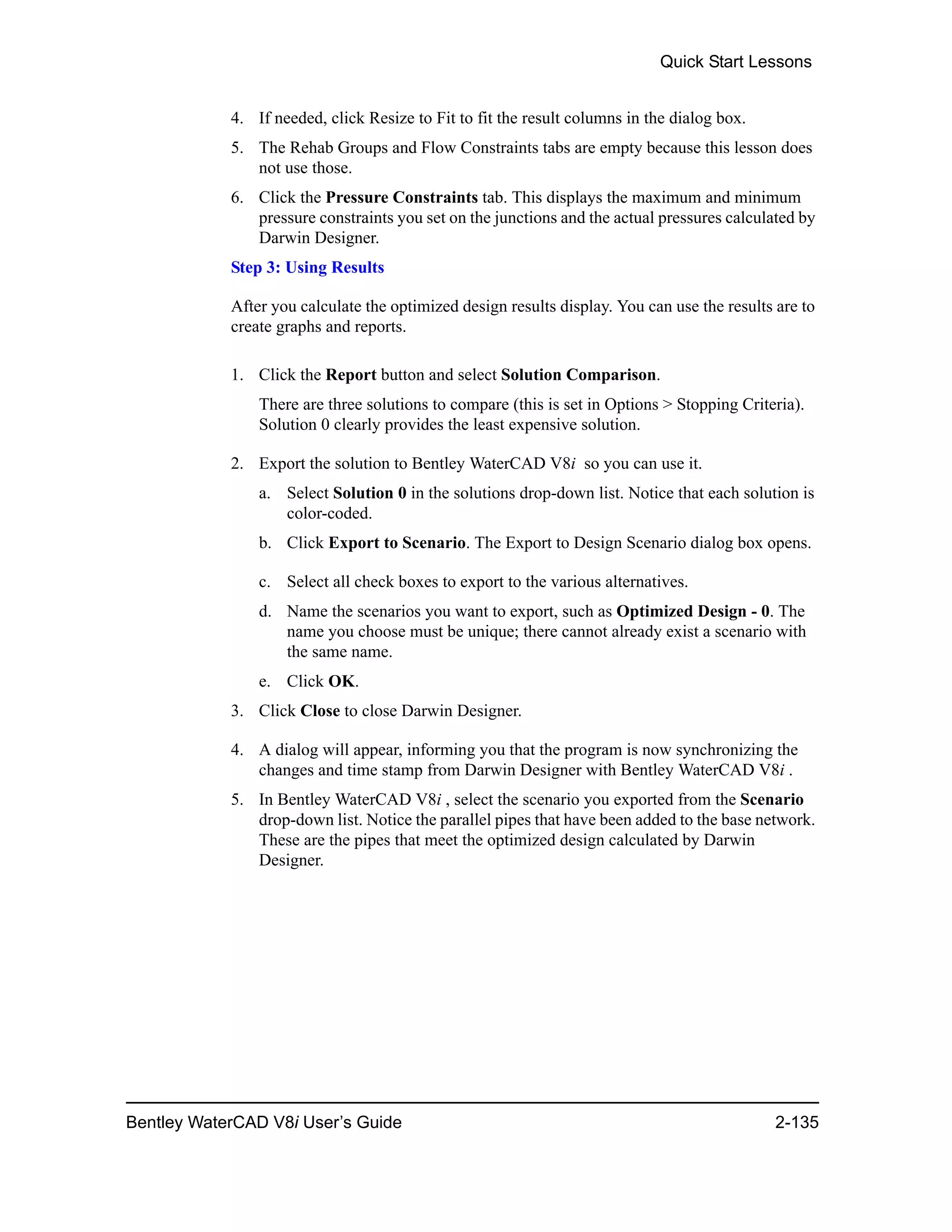 Quick Start Lessons
Bentley WaterCAD V8i User’s Guide 2-135
4. If needed, click Resize to Fit to fit the result columns in the dialog box.
5. The Rehab Groups and Flow Constraints tabs are empty because this lesson does
not use those.
6. Click the Pressure Constraints tab. This displays the maximum and minimum
pressure constraints you set on the junctions and the actual pressures calculated by
Darwin Designer.
Step 3: Using Results
After you calculate the optimized design results display. You can use the results are to
create graphs and reports.
1. Click the Report button and select Solution Comparison.
There are three solutions to compare (this is set in Options > Stopping Criteria).
Solution 0 clearly provides the least expensive solution.
2. Export the solution to Bentley WaterCAD V8i so you can use it.
a. Select Solution 0 in the solutions drop-down list. Notice that each solution is
color-coded.
b. Click Export to Scenario. The Export to Design Scenario dialog box opens.
c. Select all check boxes to export to the various alternatives.
d. Name the scenarios you want to export, such as Optimized Design - 0. The
name you choose must be unique; there cannot already exist a scenario with
the same name.
e. Click OK.
3. Click Close to close Darwin Designer.
4. A dialog will appear, informing you that the program is now synchronizing the
changes and time stamp from Darwin Designer with Bentley WaterCAD V8i .
5. In Bentley WaterCAD V8i , select the scenario you exported from the Scenario
drop-down list. Notice the parallel pipes that have been added to the base network.
These are the pipes that meet the optimized design calculated by Darwin
Designer.
 