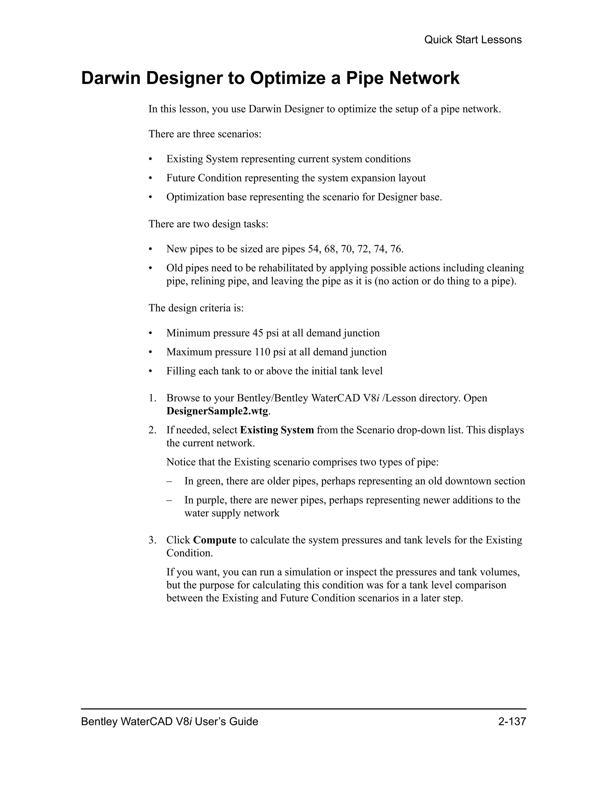Quick Start Lessons
Bentley WaterCAD V8i User’s Guide 2-137
Darwin Designer to Optimize a Pipe Network
In this lesson, you use Darwin Designer to optimize the setup of a pipe network.
There are three scenarios:
• Existing System representing current system conditions
• Future Condition representing the system expansion layout
• Optimization base representing the scenario for Designer base.
There are two design tasks:
• New pipes to be sized are pipes 54, 68, 70, 72, 74, 76.
• Old pipes need to be rehabilitated by applying possible actions including cleaning
pipe, relining pipe, and leaving the pipe as it is (no action or do thing to a pipe).
The design criteria is:
• Minimum pressure 45 psi at all demand junction
• Maximum pressure 110 psi at all demand junction
• Filling each tank to or above the initial tank level
1. Browse to your Bentley/Bentley WaterCAD V8i /Lesson directory. Open
DesignerSample2.wtg.
2. If needed, select Existing System from the Scenario drop-down list. This displays
the current network.
Notice that the Existing scenario comprises two types of pipe:
– In green, there are older pipes, perhaps representing an old downtown section
– In purple, there are newer pipes, perhaps representing newer additions to the
water supply network
3. Click Compute to calculate the system pressures and tank levels for the Existing
Condition.
If you want, you can run a simulation or inspect the pressures and tank volumes,
but the purpose for calculating this condition was for a tank level comparison
between the Existing and Future Condition scenarios in a later step.
 